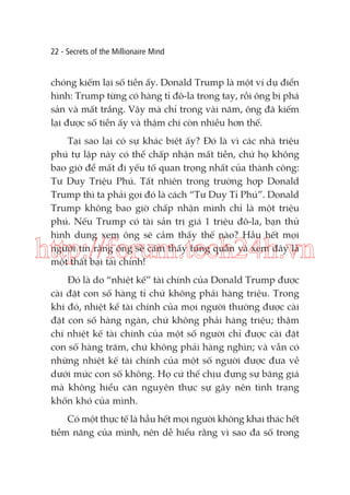 22 - Secrets of the Millionaire Mind

chóng kiếm lại số tiền ấy. Donald Trump là một ví dụ điển
hình: Trump từng có hàng tỉ đô-la trong tay, rồi ông bị phá
sản và mất trắng. Vậy mà chỉ trong vài năm, ông đã kiếm
lại được số tiền ấy và thậm chí còn nhiều hơn thế.
Tại sao lại có sự khác biệt ấy? Đó là vì các nhà triệu
phú tự lập này có thể chấp nhận mất tiền, chứ họ không
bao giờ để mất đi yếu tố quan trọng nhất của thành công:
Tư Duy Triệu Phú. Tất nhiên trong trường hợp Donald
Trump thì ta phải gọi đó là cách “Tư Duy Tỉ Phú”. Donald
Trump không bao giờ chấp nhận mình chỉ là một triệu
phú. Nếu Trump có tài sản trị giá 1 triệu đô-la, bạn thử
hình dung xem ông sẽ cảm thấy thế nào? Hầu hết mọi
người tin rằng ông sẽ cảm thấy túng quẫn và xem đây là
một thất bại tài chính!

http://forum.tech24h.vn
Đó là do “nhiệt kế” tài chính của Donald Trump được
cài đặt con số hàng tỉ chứ không phải hàng triệu. Trong
khi đó, nhiệt kế tài chính của mọi người thường được cài
đặt con số hàng ngàn, chứ không phải hàng triệu; thậm
chí nhiệt kế tài chính của một số người chỉ được cài đặt
con số hàng trăm, chứ không phải hàng nghìn; và vẫn có
những nhiệt kế tài chính của một số người được đưa về
dưới mức con số không. Họ cứ thế chịu đựng sự băng giá
mà không hiểu căn nguyên thực sự gây nên tình trạng
khốn khó của mình.
Có một thực tế là hầu hết mọi người không khai thác hết
tiềm năng của mình, nên dễ hiểu rằng vì sao đa số trong

 
