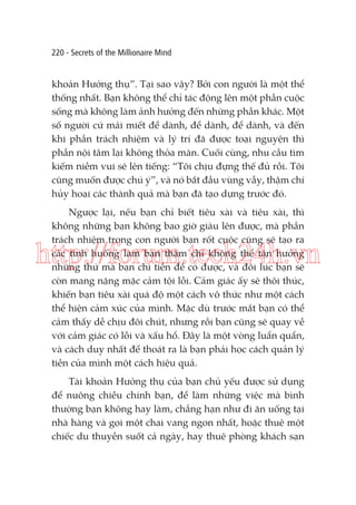 220 - Secrets of the Millionaire Mind

khoản Hưởng thụ”. Tại sao vậy? Bởi con người là một thể
thống nhất. Bạn không thể chỉ tác động lên một phần cuộc
sống mà không làm ảnh hưởng đến những phần khác. Một
số người cứ mải miết để dành, để dành, để dành, và đến
khi phần trách nhiệm và lý trí đã được toại nguyện thì
phần nội tâm lại không thỏa mãn. Cuối cùng, nhu cầu tìm
kiếm niềm vui sẽ lên tiếng: “Tôi chịu đựng thế đủ rồi. Tôi
cũng muốn được chú ý”, và nó bắt đầu vùng vẫy, thậm chí
hủy hoại các thành quả mà bạn đã tạo dựng trước đó.
Ngược lại, nếu bạn chỉ biết tiêu xài và tiêu xài, thì
không những bạn không bao giờ giàu lên được, mà phần
trách nhiệm trong con người bạn rốt cuộc cũng sẽ tạo ra
các tình huống làm bạn thậm chí không thể tận hưởng
những thứ mà bạn chi tiền để có được, và đôi lúc bạn sẽ
còn mang nặng mặc cảm tội lỗi. Cảm giác ấy sẽ thôi thúc,
khiến bạn tiêu xài quá độ một cách vô thức như một cách
thể hiện cảm xúc của mình. Mặc dù trước mắt bạn có thể
cảm thấy dễ chịu đôi chút, nhưng rồi bạn cũng sẽ quay về
với cảm giác có lỗi và xấu hổ. Đây là một vòng luẩn quẩn,
và cách duy nhất để thoát ra là bạn phải học cách quản lý
tiền của mình một cách hiệu quả.

http://forum.tech24h.vn

Tài khoản Hưởng thụ của bạn chủ yếu được sử dụng
để nuông chiều chính bạn, để làm những việc mà bình
thường bạn không hay làm, chẳng hạn như đi ăn uống tại
nhà hàng và gọi một chai vang ngon nhất, hoặc thuê một
chiếc du thuyền suốt cả ngày, hay thuê phòng khách sạn

 