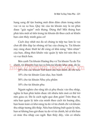 Bí Mật Tư Duy Triệu Phú - 221

hạng sang để tận hưởng một đêm đắm chìm trong niềm
vui và sự xa hoa. Quy tắc của tài khoản này là nó phải
được “giải ngân” mỗi tháng. Đúng thế! Mỗi tháng bạn
phải tiêu một số tiền trong tài khoản đó theo cách sẽ khiến
bạn cảm thấy mình giàu có!
Cách duy nhất mà đa số chúng ta tiếp tục làm là vui
chơi để đền đáp lại những nỗ lực của chúng ta. Tài khoản
này cũng được thiết kế để củng cố khả năng “đón nhận”
của bạn, đồng thời khiến việc quản lý tiền trở nên thú vị
và vui thích hơn.
Bên cạnh Tài khoản Hưởng thụ và Tài khoản Tự do Tài
chính, tôi khuyên bạn tạo ra bốn tài khoản khác nữa, đó là:

http://forum.tech24h.vn
10% cho các khoản Tiết kiệm dài hạn dành để chi tiêu
10% cho tài khoản Giáo dục, học hành
50% cho tài khoản Nhu yếu phẩm
10% cho tài khoản phụ
Người nghèo cho rằng tất cả phụ thuộc vào thu nhập,
nghĩa là bạn phải kiếm được rất nhiều tiền mới có thể trở
nên giàu có. Đó là cách nghĩ quá đơn giản! Trên thực tế,
nếu bạn quản lý tiền của mình theo cách tôi hướng dẫn,
bạn hoàn toàn có khả năng tự do về tài chính chỉ với khoản
thu nhập tương đối thấp. Nếu bạn không biết quản lý tiền,
bạn sẽ không bao giờ được tự do về tài chính, kể cả khi bạn
có mức thu nhập cao ngất. Bạn thấy đấy, vẫn có nhiều

 