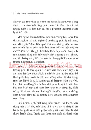 222 - Secrets of the Millionaire Mind

chuyên gia thu nhập cao như các bác sĩ, luật sư, vận động
viên... lâm vào cảnh túng quẫn. Vậy thì mấu chốt vấn đề
không nằm ở số tiền bạn có, mà ở phương thức bạn quản
lý số tiền đó.
Một người tham dự khóa học của chúng tôi, John, thú
thật rằng khi lần đầu nghe về hệ thống quản lý tiền này,
anh đã nghĩ: “Đơn điệu quá! Thế mà không hiểu tại sao
mọi người lại cứ phải mất thời gian để làm việc này cơ
chứ?”. Chỉ đến khi gần kết thúc khóa học cuối cùng, anh
mới nhận ra rằng nếu anh muốn sớm được tự do tài chính,
anh sẽ phải quản lý tiền bạc của mình ngay từ lúc này, như
những người giàu đang làm.

http://forum.tech24h.vn
John đã phải học thói quen mới đó, bởi vì nó vốn
không phải là thói quen tự nhiên của anh. Việc này làm
anh nhớ lại dạo trước đó, khi anh bắt đầu tập ba môn thể
thao phối hợp. Anh là một vận động viên rất khá trong
môn bơi lội và đi xe đạp, nhưng anh lại ghét môn chạy bộ.
Hai chân và đầu gối anh đau nhức, còn lưng thì mỏi nhừ.
Sau mỗi buổi tập, anh cảm thấy toàn thân cứng đờ, phổi
nóng rát và anh chỉ còn biết ngồi thở dốc, dù anh không
chạy nhanh lắm! Tất cả những điều đó làm John khiếp sợ
môn chạy.
Tuy nhiên, anh biết rằng nếu muốn trở thành vận
động viên xuất sắc, anh buộc phải tập chạy và chấp nhận
hành động đó như một phần việc phải thực hiện để đạt
được thành công. Trước đây, John tìm cách tránh né môn

 