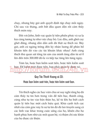 Bí Mật Tư Duy Triệu Phú - 223

chạy, nhưng bây giờ anh quyết định tập chạy mỗi ngày.
Chỉ sau vài tháng, anh bắt đầu quen dần rồi cảm thấy
thích môn này.
Đối với John, lĩnh vực quản lý tiền phiền phức và xa lạ
kia cũng tương tự như việc chạy bộ. Lúc đầu, anh ghét cay
ghét đắng, nhưng dần dần anh đã thật sự thích nó. Bây
giờ, anh cứ ngóng trông đến kỳ nhận lương để phân bổ
khoản tiền đó vào các tài khoản khác nhau! Anh cũng
thích thú quan sát tổng tài sản của mình tăng dần từ số 0
lên đến trên 300.000 đô-la và tiếp tục tăng lên từng ngày.
Tóm lại, hoặc bạn kiểm soát tiền, hoặc tiền kiểm soát
bạn. Để kiểm soát được tiền, bạn phải quản lý được nó.

http://forum.tech24h.vn
Quy Tắc Thịnh Vượng số 33:
Hoặc bạn kiểm soát tiền, hoặc tiền kiểm soát bạn.
Tôi thích nghe các học viên chia sẻ suy nghĩ rằng họ đã
cảm thấy tự tin hơn trong vấn đề tiền bạc, thành công,
cũng như tự tin vào bản thân họ, kể từ khi họ biết cách
quản lý tiền bạc một cách hiệu quả. Khía cạnh tích cực
nhất của cảm giác này là sự tự tin đó đã lan truyền sang cả
các lĩnh vực khác trong cuộc sống của họ, khiến cho họ
hạnh phúc hơn nhờ các mối quan hệ, và thậm chí sức khỏe
của họ được cải thiện.

 