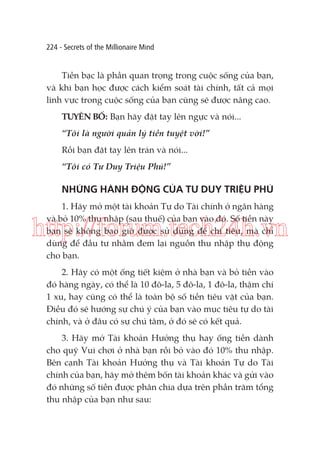 224 - Secrets of the Millionaire Mind

Tiền bạc là phần quan trọng trong cuộc sống của bạn,
và khi bạn học được cách kiểm soát tài chính, tất cả mọi
lĩnh vực trong cuộc sống của bạn cũng sẽ được nâng cao.
TUYÊN BỐ: Bạn hãy đặt tay lên ngực và nói...
“Tôi là người quản lý tiền tuyệt vời!”
Rồi bạn đặt tay lên trán và nói...
“Tôi có Tư Duy Triệu Phú!”

NHỮNG HÀNH ĐỘNG CỦA TƯ DUY TRIỆU PHÚ
1. Hãy mở một tài khoản Tự do Tài chính ở ngân hàng
và bỏ 10% thu nhập (sau thuế) của bạn vào đó. Số tiền này
bạn sẽ không bao giờ được sử dụng để chi tiêu, mà chỉ
dùng để đầu tư nhằm đem lại nguồn thu nhập thụ động
cho bạn.

http://forum.tech24h.vn
2. Hãy có một ống tiết kiệm ở nhà bạn và bỏ tiền vào
đó hàng ngày, có thể là 10 đô-la, 5 đô-la, 1 đô-la, thậm chí
1 xu, hay cũng có thể là toàn bộ số tiền tiêu vặt của bạn.
Điều đó sẽ hướng sự chú ý của bạn vào mục tiêu tự do tài
chính, và ở đâu có sự chú tâm, ở đó sẽ có kết quả.
3. Hãy mở Tài khoản Hưởng thụ hay ống tiền dành
cho quỹ Vui chơi ở nhà bạn rồi bỏ vào đó 10% thu nhập.
Bên cạnh Tài khoản Hưởng thụ và Tài khoản Tự do Tài
chính của bạn, hãy mở thêm bốn tài khoản khác và gửi vào
đó những số tiền được phân chia dựa trên phần trăm tổng
thu nhập của bạn như sau:

 