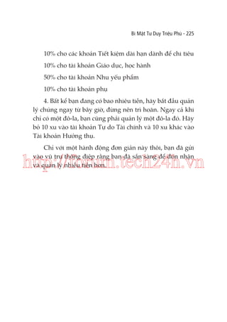 Bí Mật Tư Duy Triệu Phú - 225

10% cho các khoản Tiết kiệm dài hạn dành để chi tiêu
10% cho tài khoản Giáo dục, học hành
50% cho tài khoản Nhu yếu phẩm
10% cho tài khoản phụ
4. Bất kể bạn đang có bao nhiêu tiền, hãy bắt đầu quản
lý chúng ngay từ bây giờ, đừng nên trì hoãn. Ngay cả khi
chỉ có một đô-la, bạn cũng phải quản lý một đô-la đó. Hãy
bỏ 10 xu vào tài khoản Tự do Tài chính và 10 xu khác vào
Tài khoản Hưởng thụ.
Chỉ với một hành động đơn giản này thôi, bạn đã gửi
vào vũ trụ thông điệp rằng bạn đã sẵn sàng để đón nhận
và quản lý nhiều tiền hơn.

http://forum.tech24h.vn

 