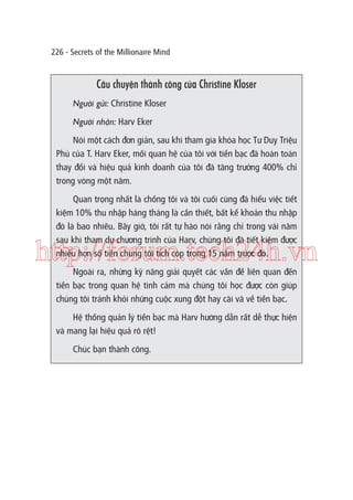 226 - Secrets of the Millionaire Mind

Câu chuyện thành công của Christine Kloser
Người gửi: Christine Kloser
Người nhận: Harv Eker
Nói một cách đơn giản, sau khi tham gia khóa học Tư Duy Triệu
Phú của T. Harv Eker, mối quan hệ của tôi với tiền bạc đã hoàn toàn
thay đổi và hiệu quả kinh doanh của tôi đã tăng trưởng 400% chỉ
trong vòng một năm.
Quan trọng nhất là chồng tôi và tôi cuối cùng đã hiểu việc tiết
kiệm 10% thu nhập hàng tháng là cần thiết, bất kể khoản thu nhập
đó là bao nhiêu. Bây giờ, tôi rất tự hào nói rằng chỉ trong vài năm
sau khi tham dự chương trình của Harv, chúng tôi đã tiết kiệm được
nhiều hơn số tiền chúng tôi tích cóp trong 15 năm trước đó.

http://forum.tech24h.vn
Ngoài ra, những kỹ năng giải quyết các vấn đề liên quan đến
tiền bạc trong quan hệ tình cảm mà chúng tôi học được còn giúp
chúng tôi tránh khỏi những cuộc xung đột hay cãi vã về tiền bạc.
Hệ thống quản lý tiền bạc mà Harv hướng dẫn rất dễ thực hiện
và mang lại hiệu quả rõ rệt!
Chúc bạn thành công.

 