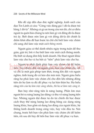 228 - Secrets of the Millionaire Mind

Khi đề cập đến đạo đức nghề nghiệp, kinh sách của
đạo Tin Lành có câu: “Công việc đáng giá 1 đô-la được trả
bằng 1 đô-la”. Không có gì sai trong câu nói đó, chỉ có điều
người ta quên bảo chúng ta nên làm gì với đồng đô-la được
trả ấy. Biết được nên làm gì với đồng đô-la đó chính là
điểm khởi đầu để bạn bước từ chỗ chỉ biết làm việc chăm
chỉ sang chỗ làm việc một cách thông minh.
Người giàu có thể dành nhiều ngày trong tuần để thư
giãn, giải trí, bởi vì họ biết làm việc một cách thông minh.
Họ biết sử dụng đòn bẩy kinh doanh. Họ thuê người khác
làm việc cho họ và họ bắt cả “tiền” phải làm việc cho họ.
Người ta nhất định phải làm việc chăm chỉ để kiếm
tiền. Tuy nhiên, đối với người giàu, làm việc chăm chỉ, vất
vả chỉ là một giải pháp tạm thời, trong khi đối với người
nghèo, tình trạng đó cứ kéo dài mãi mãi. Người giàu hiểu
rằng họ phải làm việc chăm chỉ cho đến khi những đồng
tiền do họ làm ra đủ để phục vụ lại bản thân họ. Họ hiểu
rằng tiền của họ làm việc càng nhiều, thì họ sẽ làm việc càng ít.

http://forum.tech24h.vn
Bạn hãy nhớ rằng tiền là năng lượng. Phần lớn mọi
người bỏ ra năng lượng lao động và thu về năng lượng tiền
bạc. Những người đạt được tự do tài chính đã học được
cách thay thế năng lượng lao động bằng các dạng năng
lượng khác, bao gồm sử dụng lao động của người khác, hệ
thống kinh doanh trong công việc, hay vốn đầu tư. Nói
chung, trước hết bạn vẫn phải làm việc chăm chỉ để kiếm
tiền, rồi sau đó hãy để tiền bạc làm việc để phục vụ bạn.

 
