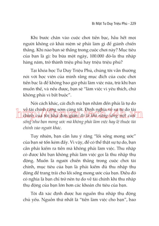 Bí Mật Tư Duy Triệu Phú - 229

Khi bước chân vào cuộc chơi tiền bạc, hầu hết mọi
người không có khái niệm sẽ phải làm gì để giành chiến
thắng. Khi nào bạn sẽ thắng trong cuộc chơi này? Mục tiêu
của bạn là gì: ba bữa một ngày, 100.000 đô-la thu nhập
hàng năm, trở thành triệu phú hay triệu triệu phú?
Tại khóa học Tư Duy Triệu Phú, chúng tôi vẫn thường
nói với học viên của mình rằng mục đích của cuộc chơi
tiền bạc là để không bao giờ phải làm việc nữa, trừ khi bạn
muốn thế, và nếu được, bạn sẽ “làm việc vì yêu thích, chứ
không phải vì bắt buộc”.
Nói cách khác, cái đích mà bạn nhắm đến phải là tự do
về tài chính càng sớm càng tốt. Định nghĩa về sự tự do tài
chính của tôi khá đơn giản: đó là khả năng sống một cuộc
sống như bạn mong ước mà không phải làm việc hay lệ thuộc tài
chính vào người khác.

http://forum.tech24h.vn
Tuy nhiên, bạn cần lưu ý rằng “lối sống mong ước”
của bạn sẽ tốn kém đấy. Vì vậy, để có thể thật sự tự do, bạn
cần phải kiếm ra tiền mà không phải làm việc. Thu nhập
có được khi bạn không phải làm việc gọi là thu nhập thụ
động. Muốn là người chiến thắng trong cuộc chơi tài
chính, mục tiêu của bạn là phải kiếm đủ thu nhập thụ
động để trang trải cho lối sống mong ước của bạn. Điều đó
có nghĩa là bạn chỉ trở nên tự do về tài chính khi thu nhập
thụ động của bạn lớn hơn các khoản chi tiêu của bạn.
Tôi đã xác định được hai nguồn thu nhập thụ động
chủ yếu. Nguồn thứ nhất là “tiền làm việc cho bạn”, bao

 