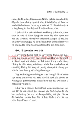 Bí Mật Tư Duy Triệu Phú - 23

chúng ta đã không thành công. Nhiều nghiên cứu cho thấy
80 phần trăm những người trưởng thành không có được sự
tự do tài chính như họ mong muốn, và 80 phần trăm ấy sẽ
không bao giờ cảm thấy mình thật sự hạnh phúc.
Lý do rất đơn giản: vì đa số đều không ý thức được một
cách rõ ràng về hành động của mình. Họ như người mơ
ngủ sau tay lái và không biết chắc mình đang đi về đâu. Họ
chỉ dựa vào những gì họ có thể nhìn thấy được để làm việc
và tư duy. Họ sống hoàn toàn trong thế giới hữu hình.

Gốc rễ tạo nên hoa trái
Hãy tưởng tượng một cái cây tượng trưng cho cuộc
sống của chúng ta. Trên cây có hoa trái. Hoa trái đó chính
là thành quả mà chúng ta đạt được trong cuộc sống.
Chúng ta nhìn vào giỏ trái cây mình thu hoạch được và
cảm thấy không hài lòng: số quả ấy còn quá ít, chúng quá
nhỏ bé hoặc hương vị không thơm ngon.

http://forum.tech24h.vn
Vậy xu hướng của chúng ta là sẽ làm gì? Phần lớn sẽ
tập trung chú ý vào hoa trái, vào kết quả của chúng ta.
Nhưng cái gì thực sự tạo nên số hoa trái đó? Đó chính là
hạt giống và gốc rễ.
Như vậy là cái nằm dưới mặt đất tạo nên những cái trên
mặt đất. Là cái vô hình tạo nên cái hữu hình. Nghĩa là nếu
bạn muốn thay đổi hoa trái, bạn phải thay đổi gốc rễ trước
đã. Nếu bạn muốn thay đổi cái hữu hình, trước hết bạn
phải thay đổi cái vô hình.

 
