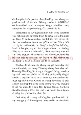 Bí Mật Tư Duy Triệu Phú - 231

sức đơn giản: không có thu nhập thụ động, bạn không bao
giờ được tự do về tài chính. Nhưng, và đây là cái NHƯNG
lớn, bạn có biết đa số mọi người đều gặp khó khăn trong
việc tạo ra thu nhập thụ động. Ở đây có ba lý do.
Thứ nhất là do suy nghĩ đã định hình trong tâm thức.
Hầu hết chúng ta được lập trình để không tạo ra thu nhập
thụ động. Ví dụ bạn ở độ tuổi thanh thiếu niên và bạn cần
tiền. Lúc đó cha mẹ bạn sẽ nói gì? Họ có bảo: “Được thôi,
con hãy tạo ra thu nhập thụ động” không? Chắc là không!
Đa số các bậc phụ huynh của chúng ta nói với con cái rằng:
“Hãy tự đi làm mà kiếm tiền”, “Tìm một công việc mà
làm” hay một câu khác đại loại thế. Chúng ta được dạy
phải làm việc để kiếm tiền, còn khái niệm “tạo ra thu nhập
thụ động” là hoàn toàn xa lạ với đa số chúng ta.

http://forum.tech24h.vn
Thứ hai, đa số chúng ta không bao giờ được dạy cách
tạo ra thu nhập thụ động. Tôi cũng không được dạy môn
Thu nhập Thụ động 101 trong trường phổ thông, mà được
dạy cách đóng bàn ghế và rèn đồ sắt (bạn hãy để ý rằng cả
hai đều là việc làm cả) và tôi đã làm được một cái chân nến
tuyệt đẹp cho mẹ tôi. Chúng ta không được học về cách
tạo nên thu nhập thụ động trong trường học, vậy chúng ta
có thể học điều đó ở đâu đây? Không đâu cả. Và thế là
phần lớn chúng ta không biết chút gì về nguồn thu nhập đó,
và không làm gì để có thu nhập đó.
Cuối cùng, do chúng ta không bao giờ được tiếp cận
hay được gợi ý về thu nhập thụ động và đầu tư, nên chúng

 