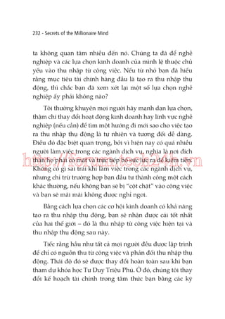 232 - Secrets of the Millionaire Mind

ta không quan tâm nhiều đến nó. Chúng ta đã để nghề
nghiệp và các lựa chọn kinh doanh của mình lệ thuộc chủ
yếu vào thu nhập từ công việc. Nếu từ nhỏ bạn đã hiểu
rằng mục tiêu tài chính hàng đầu là tạo ra thu nhập thụ
động, thì chắc bạn đã xem xét lại một số lựa chọn nghề
nghiệp ấy phải không nào?
Tôi thường khuyên mọi người hãy mạnh dạn lựa chọn,
thậm chí thay đổi hoạt động kinh doanh hay lĩnh vực nghề
nghiệp (nếu cần) để tìm một hướng đi mới sao cho việc tạo
ra thu nhập thụ động là tự nhiên và tương đối dễ dàng.
Điều đó đặc biệt quan trọng, bởi vì hiện nay có quá nhiều
người làm việc trong các ngành dịch vụ, nghĩa là nơi đích
thân họ phải có mặt và trực tiếp bỏ sức lực ra để kiếm tiền.
Không có gì sai trái khi làm việc trong các ngành dịch vụ,
nhưng chỉ trừ trường hợp bạn đầu tư thành công một cách
khác thường, nếu không bạn sẽ bị “cột chặt” vào công việc
và bạn sẽ mãi mãi không được nghỉ ngơi.

http://forum.tech24h.vn
Bằng cách lựa chọn các cơ hội kinh doanh có khả năng
tạo ra thu nhập thụ động, bạn sẽ nhận được cái tốt nhất
của hai thế giới – đó là thu nhập từ công việc hiện tại và
thu nhập thụ động sau này.
Tiếc rằng hầu như tất cả mọi người đều được lập trình
để chỉ có nguồn thu từ công việc và phản đối thu nhập thụ
động. Thái độ đó sẽ được thay đổi hoàn toàn sau khi bạn
tham dự khóa học Tư Duy Triệu Phú. Ở đó, chúng tôi thay
đổi kế hoạch tài chính trong tâm thức bạn bằng các kỹ

 
