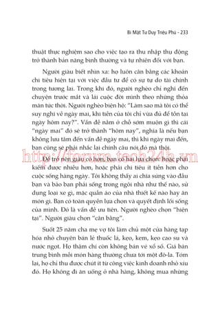 Bí Mật Tư Duy Triệu Phú - 233

thuật thực nghiệm sao cho việc tạo ra thu nhập thụ động
trở thành bản năng bình thường và tự nhiên đối với bạn.
Người giàu biết nhìn xa: họ luôn cân bằng các khoản
chi tiêu hiện tại với việc đầu tư để có sự tự do tài chính
trong tương lai. Trong khi đó, người nghèo chỉ nghĩ đến
chuyện trước mắt và lái cuộc đời mình theo những thỏa
mãn tức thời. Người nghèo biện hộ: “Làm sao mà tôi có thể
suy nghĩ về ngày mai, khi tiền của tôi chỉ vừa đủ để tồn tại
ngày hôm nay?”. Vấn đề nằm ở chỗ sớm muộn gì thì cái
“ngày mai” đó sẽ trở thành “hôm nay”, nghĩa là nếu bạn
không lưu tâm đến vấn đề ngày mai, thì khi ngày mai đến,
bạn cũng sẽ phải nhắc lại chính câu nói đó mà thôi.

http://forum.tech24h.vn
Để trở nên giàu có hơn, bạn có hai lựa chọn: hoặc phải
kiếm được nhiều hơn, hoặc phải chi tiêu ít tiền hơn cho
cuộc sống hàng ngày. Tôi không thấy ai chĩa súng vào đầu
bạn và bảo bạn phải sống trong ngôi nhà như thế nào, sử
dụng loại xe gì, mặc quần áo của nhà thiết kế nào hay ăn
món gì. Bạn có toàn quyền lựa chọn và quyết định lối sống
của mình. Đó là vấn đề ưu tiên. Người nghèo chọn “hiện
tại”. Người giàu chọn “cân bằng”.
Suốt 25 năm cha mẹ vợ tôi làm chủ một cửa hàng tạp
hóa nhỏ chuyên bán lẻ thuốc lá, kẹo, kem, kẹo cao su và
nước ngọt. Họ thậm chí còn không bán vé xổ số. Giá bán
trung bình mỗi món hàng thường chưa tới một đô-la. Tóm
lại, họ chỉ thu được chút ít từ công việc kinh doanh nhỏ xíu
đó. Họ không đi ăn uống ở nhà hàng, không mua những

 