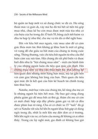 234 - Secrets of the Millionaire Mind

bộ quần áo hợp mốt và sử dụng chiếc xe đã cũ. Họ sống
thoải mái và giản dị, vậy mà họ đã trả hết số tiền trả góp
mua nhà, chưa kể họ còn mua được một nửa tòa nhà có
cửa hiệu của họ trong đó. Ở tuổi 55, bằng cách tiết kiệm và
đầu tư hợp lý như thế, cha mẹ vợ tôi đã có thể nghỉ hưu.
Đối với hầu hết mọi người, việc mua sắm để có cảm
giác thỏa mãn tức thời không gì khác hơn là một cố gắng
vô vọng để che giấu sự bất mãn của chúng ta trong cuộc
sống. Thông thường, việc chi tiêu bắt nguồn từ nhu cầu thể
hiện cảm xúc nội tâm. Hội chứng đó rất phổ biến và được
biết đến như là “hội chứng mua sắm” - một căn bệnh tâm
lý của những người luôn chi tiêu quá mức cần thiết. Hội
chứng mua sắm và nhu cầu thỏa mãn tức thời không hề
liên quan đến những món hàng bạn mua, mà lại gắn liền
với cảm giác không hài lòng của bạn. Thói quen chi tiêu
quá mức đó là kết quả của bản kế hoạch tài chính trong
tâm thức bạn.

http://forum.tech24h.vn
Natalie, một học viên của chúng tôi, kể rằng cha mẹ cô
là những người hà tiện hết mức. Họ bao giờ cũng dùng
phiếu giảm giá để mua bất cứ thứ gì, thậm chí mẹ cô còn
có một chiếc hộp xếp đầy phiếu giảm giá và tất cả đều
được phân loại rõ ràng. Cha cô có chiếc xe 15 “tuổi” đã gỉ
sét và Natalie rất xấu hổ khi bị người khác bắt gặp cô đang
ngồi trong đó, nhất là mỗi khi mẹ đến đón cô ở trường.
Mỗi khi ngồi vào xe, cô luôn cầu mong để không có ai nhìn
thấy. Trong các kỳ nghỉ mát, gia đình cô không bao giờ

 