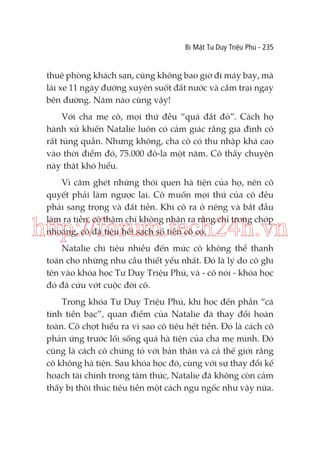 Bí Mật Tư Duy Triệu Phú - 235

thuê phòng khách sạn, cũng không bao giờ đi máy bay, mà
lái xe 11 ngày đường xuyên suốt đất nước và cắm trại ngay
bên đường. Năm nào cũng vậy!
Với cha mẹ cô, mọi thứ đều “quá đắt đỏ”. Cách họ
hành xử khiến Natalie luôn có cảm giác rằng gia đình cô
rất túng quẫn. Nhưng không, cha cô có thu nhập khá cao
vào thời điểm đó, 75.000 đô-la một năm. Cô thấy chuyện
này thật khó hiểu.
Vì căm ghét những thói quen hà tiện của họ, nên cô
quyết phải làm ngược lại. Cô muốn mọi thứ của cô đều
phải sang trọng và đắt tiền. Khi cô ra ở riêng và bắt đầu
làm ra tiền, cô thậm chí không nhận ra rằng chỉ trong chớp
nhoáng, cô đã tiêu hết sạch số tiền cô có.

http://forum.tech24h.vn
Natalie chi tiêu nhiều đến mức cô không thể thanh
toán cho những nhu cầu thiết yếu nhất. Đó là lý do cô ghi
tên vào khóa học Tư Duy Triệu Phú, và - cô nói - khóa học
đó đã cứu vớt cuộc đời cô.
Trong khóa Tư Duy Triệu Phú, khi học đến phần “cá
tính tiền bạc”, quan điểm của Natalie đã thay đổi hoàn
toàn. Cô chợt hiểu ra vì sao cô tiêu hết tiền. Đó là cách cô
phản ứng trước lối sống quá hà tiện của cha mẹ mình. Đó
cũng là cách cô chứng tỏ với bản thân và cả thế giới rằng
cô không hà tiện. Sau khóa học đó, cùng với sự thay đổi kế
hoạch tài chính trong tâm thức, Natalie đã không còn cảm
thấy bị thôi thúc tiêu tiền một cách ngu ngốc như vậy nữa.

 