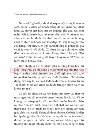 236 - Secrets of the Millionaire Mind

Natalia kể, gần đây khi đi dạo qua một trung tâm mua
sắm, cô để ý chiếc áo khoác bằng da lộn màu nâu nhạt
lộng lẫy trong cửa hiệu mà cô thường ghé qua. Cô chợt
nghĩ: “Chiếc áo này hợp với mình đấy, nhất là với màu tóc
vàng của mình. Mình cần chiếc áo đó, vả lại mình cũng
chưa có chiếc áo khoác nào thật đẹp cả”. Vậy là cô ghé vào
cửa hàng. Khi thử áo, cô kịp liếc mắt sang tờ phiếu ghi giá
và thấy con số 400 đô-la. Cô chưa bao giờ chi nhiều tiền
đến thế cho một cái áo khoác. Trong đầu cô lại nói: “Thì
sao nào? Chiếc áo trông rất tuyệt! Hãy mua đi! Mình sẽ
kiếm lại số tiền ấy sau”.
Đấy chính là lúc cô khám phá ra rằng khóa học Tư
Duy Triệu Phú đã tác động đến cô mạnh mẽ như thế nào.
Ngay tại thời điểm cảm tính của cô đề nghị mua cái áo, lý
trí với thái độ tích cực mới của cô đã lên tiếng: “Mình nên
dừng việc này lại và bỏ 400 đô-la đó vào tài khoản Tự do
Tài chính! Mình cần chiếc áo đó để làm gì? Mình đã có áo
khoác rồi mà”.

http://forum.tech24h.vn
Cô gửi lại chiếc áo và hẹn hôm sau quay lại, thay vì
mua ngay lúc đó như thói quen thường lệ của cô. Và cô
không bao giờ quay lại để mua chiếc áo đó. Natalie nhận
ra rằng “hồ sơ” thích thỏa mãn vật chất của cô đã được
thay bằng “hồ sơ” tự do tài chính. Trong cô không còn cảm
giác phải tiêu xài để khẳng định mình nữa. Cô biết đã đến
lúc áp dụng điều tốt nhất mà cha mẹ đã làm mẫu cho cô,
đó là thói quen tiết kiệm, nhưng cô vẫn không quên tự
thưởng cho mình những niềm vui nho nhỏ bằng số tiền

 