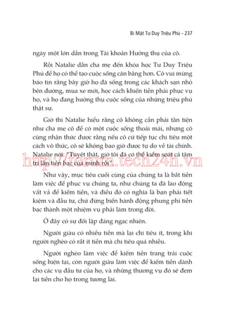 Bí Mật Tư Duy Triệu Phú - 237

ngày một lớn dần trong Tài khoản Hưởng thụ của cô.
Rồi Natalie dẫn cha mẹ đến khóa học Tư Duy Triệu
Phú để họ có thể tạo cuộc sống cân bằng hơn. Cô vui mừng
báo tin rằng bây giờ họ đã sống trong các khách sạn nhỏ
bên đường, mua xe mới, học cách khiến tiền phải phục vụ
họ, và họ đang hưởng thụ cuộc sống của những triệu phú
thật sự.
Giờ thì Natalie hiểu rằng cô không cần phải tằn tiện
như cha mẹ cô để có một cuộc sống thoải mái, nhưng cô
cũng nhận thức được rằng nếu cô cứ tiếp tục chi tiêu một
cách vô thức, cô sẽ không bao giờ được tự do về tài chính.
Natalie nói: “Tuyệt thật, giờ tôi đã có thể kiểm soát cả tâm
trí lẫn tiền bạc của mình rồi”.

http://forum.tech24h.vn
Như vậy, mục tiêu cuối cùng của chúng ta là bắt tiền
làm việc để phục vụ chúng ta, như chúng ta đã lao động
vất vả để kiếm tiền, và điều đó có nghĩa là bạn phải tiết
kiệm và đầu tư, chứ đừng biến hành động phung phí tiền
bạc thành một nhiệm vụ phải làm trong đời.
Ở đây có sự đối lập đáng ngạc nhiên.
Người giàu có nhiều tiền mà lại chi tiêu ít, trong khi
người nghèo có rất ít tiền mà chi tiêu quá nhiều.
Người nghèo làm việc để kiếm tiền trang trải cuộc
sống hiện tại, còn người giàu làm việc để kiếm tiền dành
cho các vụ đầu tư của họ, và những thương vụ đó sẽ đem
lại tiền cho họ trong tương lai.

 