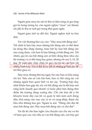 238 - Secrets of the Millionaire Mind

Người giàu mua tài sản là thứ có khả năng sẽ gia tăng
giá trị trong tương lai, còn người nghèo “mua” các khoản
chi phí là thứ sẽ mất giá trong thời gian ngắn.
Người giàu tích tụ đất đai. Người nghèo tích tụ hóa
đơn.
Tôi vẫn thường bảo các con: “Hãy mua bất động sản”.
Tốt nhất là bạn hãy mua những bất động sản có thể đem
lại dòng thu nhập dương, hoặc bất kỳ loại bất động sản
nào cũng được, vẫn hơn là bạn không có bất động sản. Tất
nhiên, giá trị của bất động sản sẽ biến động theo nhu cầu
thị trường và có thể tăng hay giảm, nhưng rồi sau 5, 10, 20
hay 30 năm sau, chắc chắn trị giá của nó sẽ cao hơn rất
nhiều hôm nay. Và có thể đó là tất cả những gì bạn cần để
trở nên giàu có.

http://forum.tech24h.vn
Hãy mua những thứ mà ngay lúc này bạn có khả năng
chi trả. Nếu cần số vốn lớn hơn, bạn có thể cộng tác với
những người bạn quen biết và tin cậy. Trường hợp duy
nhất khiến bạn gặp rắc rối với bất động sản là khi bạn mở
rộng kinh doanh quá nhanh và buộc phải bán đúng thời
điểm thị trường đang xuống dốc. Chỉ cần bạn để ý lời
khuyên trước đây của tôi và quản lý tiền một cách đúng
đắn, khả năng việc này xảy ra sẽ vô cùng thấp, thậm chí
hầu như không bao giờ. Người ta nói: “Đừng chờ đợi để
mua bất động sản. Hãy mua bất động sản và chờ đợi”.
Tôi đã kể cho bạn nghe câu chuyện của cha mẹ vợ tôi
về hiệu quả của việc đầu tư vào bất động sản, còn bây giờ

 