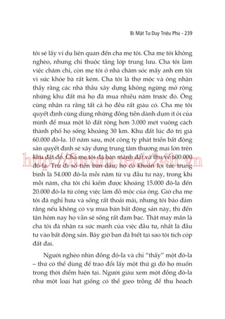 Bí Mật Tư Duy Triệu Phú - 239

tôi sẽ lấy ví dụ liên quan đến cha mẹ tôi. Cha mẹ tôi không
nghèo, nhưng chỉ thuộc tầng lớp trung lưu. Cha tôi làm
việc chăm chỉ, còn mẹ tôi ở nhà chăm sóc mấy anh em tôi
vì sức khỏe bà rất kém. Cha tôi là thợ mộc và ông nhận
thấy rằng các nhà thầu xây dựng không ngừng mở rộng
những khu đất mà họ đã mua nhiều năm trước đó. Ông
cũng nhận ra rằng tất cả họ đều rất giàu có. Cha mẹ tôi
quyết định cũng dùng những đồng tiền dành dụm ít ỏi của
mình để mua một lô đất rộng hơn 3.000 mét vuông cách
thành phố họ sống khoảng 30 km. Khu đất lúc đó trị giá
60.000 đô-la. 10 năm sau, một công ty phát triển bất động
sản quyết định sẽ xây dựng trung tâm thương mại lớn trên
khu đất đó. Cha mẹ tôi đã bán mảnh đất và thu về 600.000
đô-la. Trừ đi số tiền ban đầu, họ có khoản lợi tức trung
bình là 54.000 đô-la mỗi năm từ vụ đầu tư này, trong khi
mỗi năm, cha tôi chỉ kiếm được khoảng 15.000 đô-la đến
20.000 đô-la từ công việc làm đồ mộc của ông. Giờ cha mẹ
tôi đã nghỉ hưu và sống rất thoải mái, nhưng tôi bảo đảm
rằng nếu không có vụ mua bán bất động sản này, thì đến
tận hôm nay họ vẫn sẽ sống rất đạm bạc. Thật may mắn là
cha tôi đã nhận ra sức mạnh của việc đầu tư, nhất là đầu
tư vào bất động sản. Bây giờ bạn đã biết tại sao tôi tích cóp
đất đai.

http://forum.tech24h.vn

Người nghèo nhìn đồng đô-la và chỉ “thấy” một đô-la
– thứ có thể dùng để trao đổi lấy một thứ gì đó họ muốn
trong thời điểm hiện tại. Người giàu xem một đồng đô-la
như một loại hạt giống có thể gieo trồng để thu hoạch

 