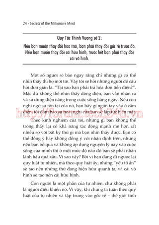 24 - Secrets of the Millionaire Mind

Quy Tắc Thịnh Vượng số 2:
Nếu bạn muốn thay đổi hoa trái, bạn phải thay đổi gốc rễ trước đã.
Nếu bạn muốn thay đổi cái hữu hình, trước hết bạn phải thay đổi
cái vô hình.
Một số người sẽ bảo ngay rằng chỉ những gì có thể
nhìn thấy thì họ mới tin. Vậy tôi sẽ hỏi những người đó câu
hỏi đơn giản là: “Tại sao bạn phải trả hóa đơn tiền điện?”.
Mặc dù không thể nhìn thấy dòng điện, bạn vẫn nhận ra
và sử dụng điện năng trong cuộc sống hàng ngày. Nếu còn
nghi ngờ sự tồn tại của nó, bạn hãy gí ngón tay vào ổ cắm
điện, tôi đảm bảo sự hoài nghi của bạn sẽ lập tức biến mất.

http://forum.tech24h.vn
Theo kinh nghiệm của tôi, những gì bạn không thể
trông thấy lại có khả năng tác động mạnh mẽ hơn rất
nhiều so với bất kỳ thứ gì mà bạn nhìn thấy được. Bạn có
thể đồng ý hay không đồng ý với nhận định trên, nhưng
nếu bạn bỏ qua và không áp dụng nguyên lý này vào cuộc
sống của mình thì ở một mức độ nào đó bạn sẽ phải nhận
lãnh hậu quả xấu. Vì sao vậy? Bởi vì bạn đang đi ngược lại
quy luật tự nhiên, mà theo quy luật ấy, những “yếu tố ẩn”
sẽ tạo nên những thứ đang hiện hữu quanh ta, và cái vô
hình sẽ tạo nên cái hữu hình.
Con người là một phần của tự nhiên, chứ không phải
là người điều khiển nó. Vì vậy, khi chúng ta tuân theo quy
luật của tự nhiên và tập trung vào gốc rễ – thế giới tinh

 