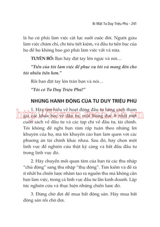 Bí Mật Tư Duy Triệu Phú - 241

là họ cứ phải làm việc cật lực suốt cuộc đời. Người giàu
làm việc chăm chỉ, chi tiêu tiết kiệm, và đầu tư tiền bạc của
họ để họ không bao giờ phải làm việc vất vả nữa.
TUYÊN BỐ: Bạn hãy đặt tay lên ngực và nói…
“Tiền của tôi làm việc để phục vụ tôi và mang đến cho
tôi nhiều tiền hơn.”
Rồi bạn đặt tay lên trán bạn và nói…
“Tôi có Tư Duy Triệu Phú!”

NHỮNG HÀNH ĐỘNG CỦA TƯ DUY TRIỆU PHÚ
1. Hãy tìm hiểu về hoạt động đầu tư bằng cách tham
gia các khóa học về đầu tư, mỗi tháng đọc ít nhất một
cuốn sách về đầu tư và các tạp chí về đầu tư, tài chính.
Tôi không đề nghị bạn răm rắp tuân theo những lời
khuyên của họ, mà tôi khuyến cáo bạn làm quen với các
phương án tài chính khác nhau. Sau đó, hãy chọn một
lĩnh vực để nghiên cứu thật kỹ càng và bắt đầu đầu tư
trong lĩnh vực đó.

http://forum.tech24h.vn

2. Hãy chuyển mối quan tâm của bạn từ các thu nhập
“chủ động” sang thu nhập “thụ động”. Tìm kiếm và đề ra
ít nhất ba chiến lược nhằm tạo ra nguồn thu mà không cần
bạn làm việc, trong cả lĩnh vực đầu tư lẫn kinh doanh. Lập
tức nghiên cứu và thực hiện những chiến lược đó.
3. Đừng chờ đợi để mua bất động sản. Hãy mua bất
động sản rồi chờ đợi.

 