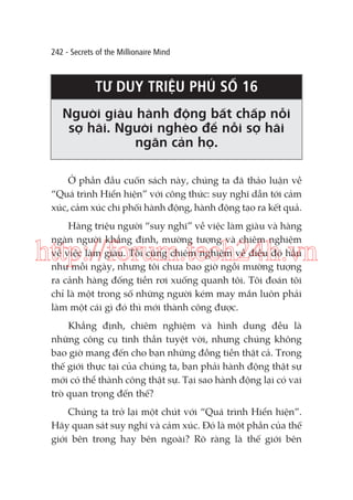 242 - Secrets of the Millionaire Mind

TƯ DUY TRIỆU PHÚ SỐ 16
Người giàu hành động bất chấp nỗi
sợ hãi. Người nghèo để nỗi sợ hãi
ngăn cản họ.
Ở phần đầu cuốn sách này, chúng ta đã thảo luận về
“Quá trình Hiển hiện” với công thức: suy nghĩ dẫn tới cảm
xúc, cảm xúc chi phối hành động, hành động tạo ra kết quả.
Hàng triệu người “suy nghĩ” về việc làm giàu và hàng
ngàn người khẳng định, mường tượng và chiêm nghiệm
về việc làm giàu. Tôi cũng chiêm nghiệm về điều đó hầu
như mỗi ngày, nhưng tôi chưa bao giờ ngồi mường tượng
ra cảnh hàng đống tiền rơi xuống quanh tôi. Tôi đoán tôi
chỉ là một trong số những người kém may mắn luôn phải
làm một cái gì đó thì mới thành công được.

http://forum.tech24h.vn
Khẳng định, chiêm nghiệm và hình dung đều là
những công cụ tinh thần tuyệt vời, nhưng chúng không
bao giờ mang đến cho bạn những đồng tiền thật cả. Trong
thế giới thực tại của chúng ta, bạn phải hành động thật sự
mới có thể thành công thật sự. Tại sao hành động lại có vai
trò quan trọng đến thế?
Chúng ta trở lại một chút với “Quá trình Hiển hiện”.
Hãy quan sát suy nghĩ và cảm xúc. Đó là một phần của thế
giới bên trong hay bên ngoài? Rõ ràng là thế giới bên

 