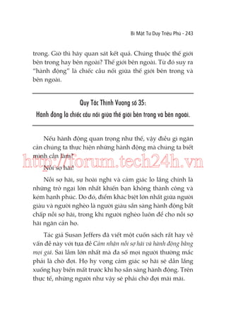 Bí Mật Tư Duy Triệu Phú - 243

trong. Giờ thì hãy quan sát kết quả. Chúng thuộc thế giới
bên trong hay bên ngoài? Thế giới bên ngoài. Từ đó suy ra
“hành động” là chiếc cầu nối giữa thế giới bên trong và
bên ngoài.

Quy Tắc Thịnh Vượng số 35:
Hành động là chiếc cầu nối giữa thế giới bên trong và bên ngoài.
Nếu hành động quan trọng như thế, vậy điều gì ngăn
cản chúng ta thực hiện những hành động mà chúng ta biết
mình cần làm?

http://forum.tech24h.vn
Nỗi sợ hãi!

Nỗi sợ hãi, sự hoài nghi và cảm giác lo lắng chính là
những trở ngại lớn nhất khiến bạn không thành công và
kém hạnh phúc. Do đó, điểm khác biệt lớn nhất giữa người
giàu và người nghèo là người giàu sẵn sàng hành động bất
chấp nỗi sợ hãi, trong khi người nghèo luôn để cho nỗi sợ
hãi ngăn cản họ.
Tác giả Susan Jeffers đã viết một cuốn sách rất hay về
vấn đề này với tựa đề Cảm nhận nỗi sợ hãi và hành động bằng
mọi giá. Sai lầm lớn nhất mà đa số mọi người thường mắc
phải là chờ đợi. Họ hy vọng cảm giác sợ hãi sẽ dần lắng
xuống hay biến mất trước khi họ sẵn sàng hành động. Trên
thực tế, những người như vậy sẽ phải chờ đợi mãi mãi.

 