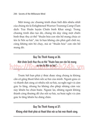 244 - Secrets of the Millionaire Mind

Một trong các chương trình được biết đến nhiều nhất
của chúng tôi là Enlightened Warrior Training Camp (Tạm
dịch: Trại Huấn luyện Chiến binh Khai sáng). Trong
chương trình đào tạo đó, chúng tôi dạy rằng một chiến
binh thực thụ có thể “thuần hóa con rắn hổ mang chúa có
tên là Nỗi sợ hãi”, tức là bạn không cần phải giết chết nó,
cũng không nên bỏ chạy, mà sẽ “thuần hóa” con rắn hổ
mang đó.

Quy Tắc Thịnh Vượng số 36:
Một chiến binh thực thụ có thể “thuần hóa con rắn hổ mang
có tên là Nỗi sợ hãi”.

http://forum.tech24h.vn
Trước hết bạn phải ý thức được rằng chúng ta không
cần cố gắng thoát khỏi nỗi sợ hãi của mình. Người giàu có
và thành đạt cũng có nhiều nỗi sợ hãi, sự nghi ngờ và cảm
giác lo lắng, nhưng họ không cho phép những cảm xúc
này khiến họ chùn bước. Ngược lại, những người không
thành công thường để cho nỗi sợ hãi, sự hoài nghi và cảm
giác lo lắng khiến họ dừng chân.

Quy Tắc Thịnh Vượng số 37:
Không nhất thiết phải cố thoát khỏi nỗi sợ hãi mới thành công.

 