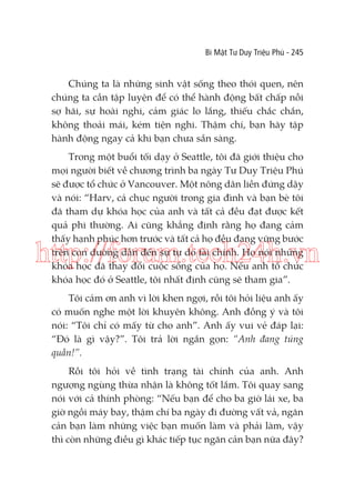 Bí Mật Tư Duy Triệu Phú - 245

Chúng ta là những sinh vật sống theo thói quen, nên
chúng ta cần tập luyện để có thể hành động bất chấp nỗi
sợ hãi, sự hoài nghi, cảm giác lo lắng, thiếu chắc chắn,
không thoải mái, kém tiện nghi. Thậm chí, bạn hãy tập
hành động ngay cả khi bạn chưa sẵn sàng.
Trong một buổi tối dạy ở Seattle, tôi đã giới thiệu cho
mọi người biết về chương trình ba ngày Tư Duy Triệu Phú
sẽ được tổ chức ở Vancouver. Một nông dân liền đứng dậy
và nói: “Harv, cả chục người trong gia đình và bạn bè tôi
đã tham dự khóa học của anh và tất cả đều đạt được kết
quả phi thường. Ai cũng khẳng định rằng họ đang cảm
thấy hạnh phúc hơn trước và tất cả họ đều đang vững bước
trên con đường dẫn đến sự tự do tài chính. Họ nói những
khóa học đã thay đổi cuộc sống của họ. Nếu anh tổ chức
khóa học đó ở Seattle, tôi nhất định cũng sẽ tham gia”.

http://forum.tech24h.vn
Tôi cảm ơn anh vì lời khen ngợi, rồi tôi hỏi liệu anh ấy
có muốn nghe một lời khuyên không. Anh đồng ý và tôi
nói: “Tôi chỉ có mấy từ cho anh”. Anh ấy vui vẻ đáp lại:
“Đó là gì vậy?”. Tôi trả lời ngắn gọn: “Anh đang túng
quẫn!”.
Rồi tôi hỏi về tình trạng tài chính của anh. Anh
ngượng ngùng thừa nhận là không tốt lắm. Tôi quay sang
nói với cả thính phòng: “Nếu bạn để cho ba giờ lái xe, ba
giờ ngồi máy bay, thậm chí ba ngày đi đường vất vả, ngăn
cản bạn làm những việc bạn muốn làm và phải làm, vậy
thì còn những điều gì khác tiếp tục ngăn cản bạn nữa đây?

 