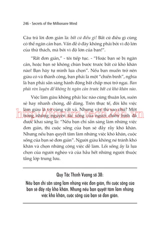 246 - Secrets of the Millionaire Mind

Câu trả lời đơn giản là: bất cứ điều gì! Bất cứ điều gì cũng
có thể ngăn cản bạn. Vấn đề ở đây không phải bởi vì độ lớn
của thử thách, mà bởi vì độ lớn của bạn!”.
“Rất đơn giản,” - tôi tiếp tục. - “Hoặc bạn sẽ bị ngăn
cản, hoặc bạn sẽ không chùn bước trước bất cứ khó khăn
nào! Bạn hãy tự mình lựa chọn”. Nếu bạn muốn trở nên
giàu có và thành công, bạn phải là một “chiến binh”, nghĩa
là bạn phải sẵn sàng hành động bất chấp mọi trở ngại. Bạn
phải rèn luyện để không bị ngăn cản trước bất cứ khó khăn nào.
Việc làm giàu không phải lúc nào cũng thuận lợi, suôn
sẻ hay nhanh chóng, dễ dàng. Trên thực tế, đôi khi việc
làm giàu là vô cùng vất vả. Nhưng vậy thì sao chứ? Một
trong những nguyên tắc sống của người chiến binh đã
được khai sáng là: “Nếu bạn chỉ sẵn sàng làm những việc
đơn giản, thì cuộc sống của bạn sẽ đầy rẫy khó khăn.
Nhưng nếu bạn quyết tâm làm những việc khó khăn, cuộc
sống của bạn sẽ đơn giản”. Người giàu không né tránh khó
khăn và chọn những công việc dễ làm. Lối sống ấy là lựa
chọn của người nghèo và của hầu hết những người thuộc
tầng lớp trung lưu.

http://forum.tech24h.vn

Quy Tắc Thịnh Vượng số 38:
Nếu bạn chỉ sẵn sàng làm những việc đơn giản, thì cuộc sống của
bạn sẽ đầy rẫy khó khăn. Nhưng nếu bạn quyết tâm làm những
việc khó khăn, cuộc sống của bạn sẽ đơn giản.

 