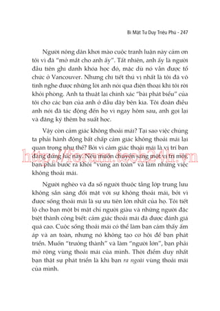 Bí Mật Tư Duy Triệu Phú - 247

Người nông dân khơi mào cuộc tranh luận này cảm ơn
tôi vì đã “mở mắt cho anh ấy”. Tất nhiên, anh ấy là người
đầu tiên ghi danh khóa học đó, mặc dù nó vẫn được tổ
chức ở Vancouver. Nhưng chi tiết thú vị nhất là tôi đã vô
tình nghe được những lời anh nói qua điện thoại khi tôi rời
khỏi phòng. Anh ta thuật lại chính xác “bài phát biểu” của
tôi cho các bạn của anh ở đầu dây bên kia. Tôi đoán điều
anh nói đã tác động đến họ vì ngay hôm sau, anh gọi lại
và đăng ký thêm ba suất học.
Vậy còn cảm giác không thoải mái? Tại sao việc chúng
ta phải hành động bất chấp cảm giác không thoải mái lại
quan trọng như thế? Bởi vì cảm giác thoải mái là vị trí bạn
đang đứng lúc này. Nếu muốn chuyển sang một vị trí mới,
bạn phải bước ra khỏi “vùng an toàn” và làm những việc
không thoải mái.

http://forum.tech24h.vn
Người nghèo và đa số người thuộc tầng lớp trung lưu
không sẵn sàng đối mặt với sự không thoải mái, bởi vì
được sống thoải mái là sự ưu tiên lớn nhất của họ. Tôi tiết
lộ cho bạn một bí mật chỉ người giàu và những người đặc
biệt thành công biết: cảm giác thoải mái đã được đánh giá
quá cao. Cuộc sống thoải mái có thể làm bạn cảm thấy ấm
áp và an toàn, nhưng nó không tạo cơ hội để bạn phát
triển. Muốn “trưởng thành” và làm “người lớn”, bạn phải
mở rộng vùng thoải mái của mình. Thời điểm duy nhất
bạn thật sự phát triển là khi bạn ra ngoài vùng thoải mái
của mình.

 