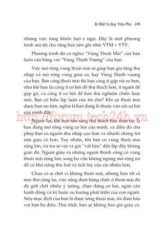 Bí Mật Tư Duy Triệu Phú - 249

những việc từng khiến bạn e ngại. Đây là một phương
trình mà tôi cho rằng bạn nên ghi nhớ: VTM = VTV.
Phương trình đó có nghĩa “Vùng Thoải Mái” của bạn
luôn cân bằng với “Vùng Thịnh Vượng” của bạn.
Việc mở rộng vùng thoải mái sẽ giúp bạn gia tăng thu
nhập và mở rộng vùng giàu có, hay Vùng Thịnh vượng
của bạn. Bạn càng thoải mái thì bạn càng ít gặp rủi ro hơn,
như thế bạn lại càng ít cơ hội để thử thách hơn, ít người để
gặp gỡ, và càng ít cơ hội để bạn thử nghiệm chiến lược
mới. Bạn có hiểu lập luận của tôi chứ? Khi sự thoải mái
được bạn ưu tiên, nghĩa là bạn đang lệ thuộc vào nỗi sợ hãi
của mình đấy.

http://forum.tech24h.vn
Ngược lại, khi bạn sẵn sàng thử thách bản thân tức là
bạn đang mở rộng vùng cơ hội của mình, và điều đó cho
phép bạn có nguồn thu nhập cao hơn và nhanh chóng trở
nên giàu có hơn. Tuy nhiên, khi bạn có vùng thoải mái
rộng lớn, vũ trụ sẽ vội vã gửi “vật liệu” đến lấp đầy không
gian đó. Người giàu và những người thành công có vùng
thoải mái rộng lớn, song họ vẫn không ngừng mở rộng nó
để có khả năng thu hút và tích lũy của cải nhiều hơn.
Chưa có ai chết vì không thoải mái, nhưng hơn tất cả
mọi thứ cộng lại, việc sống dưới bóng chiếc ô thoải mái đó
đã giết chết nhiều ý tưởng, chặn đứng cơ hội, ngăn cản
hành động và trì hoãn xu hướng phát triển của con người.
Nếu mục đích của bạn là được sống thoải mái, tôi đảm bảo
với bạn ba điều. Thứ nhất, bạn sẽ không bao giờ giàu có.

 