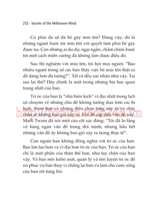 252 - Secrets of the Millionaire Mind

Có phải đa số đã bẻ gãy mũi tên? Đúng vậy, đó là
những người bước tới mũi tên với quyết tâm phải bẻ gãy
được nó. Còn những ai do dự, ngại ngần, chầm chậm bước
tới một cách miễn cưỡng đã không làm được điều đó.
Sau thí nghiệm với mũi tên, tôi hỏi mọi người: “Bao
nhiêu người trong số các bạn thấy việc bẻ mũi tên thật ra
dễ dàng hơn đã tưởng?”. Tất cả đều xác nhận như vậy. Tại
sao lại thế? Đây chính là một trong những bài học quan
trọng nhất của bạn.
Trí óc của bạn là “nhà biên kịch” vĩ đại nhất trong lịch
sử chuyên về những chủ đề không tưởng dựa trên các bi
kịch, thảm họa và những điều chưa từng xảy ra và chắc
chắn sẽ không bao giờ xảy ra. Khi đề cập đến vấn đề này,
Mark Twain đã nói một câu rất xác đáng: “Tôi đã lo lắng
về hàng ngàn vấn đề trong đời mình, nhưng hầu hết
những vấn đề ấy không bao giờ xảy ra trong thực tế”.

http://forum.tech24h.vn
Con người bạn không đồng nghĩa với trí óc của bạn.
Bạn lớn lao hơn và vĩ đại hơn trí óc của bạn. Trí óc của bạn
chỉ là một phần của thân thể bạn, như tay chân của bạn
vậy. Và bạn nên kiểm soát, quản lý và rèn luyện trí óc để
nó phục vụ bạn thay vì chống lại bạn và làm cho cuộc sống
của bạn rối tung lên.

 