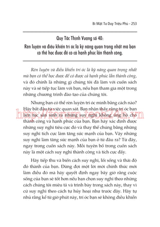 Bí Mật Tư Duy Triệu Phú - 253

Quy Tắc Thịnh Vượng số 40:
Rèn luyện và điều khiển trí óc là kỹ năng quan trọng nhất mà bạn
có thể học được để có cả hạnh phúc lẫn thành công.
Rèn luyện và điều khiển trí óc là kỹ năng quan trọng nhất
mà bạn có thể học được để có được cả hạnh phúc lẫn thành công,
và đó chính là những gì chúng tôi đã làm với cuốn sách
này và sẽ tiếp tục làm với bạn, nếu bạn tham gia một trong
những chương trình đào tạo của chúng tôi.
Nhưng bạn có thể rèn luyện trí óc mình bằng cách nào?
Hãy bắt đầu từ việc quan sát. Bạn nhận thấy rằng trí óc bạn
liên tục sản sinh ra những suy nghĩ không ủng hộ cho
thành công và hạnh phúc của bạn. Bạn hãy xác định được
những suy nghĩ tiêu cực đó và thay thế chúng bằng những
suy nghĩ tích cực làm tăng sức mạnh của bạn. Vậy những
suy nghĩ làm tăng sức mạnh của bạn ở từ đâu ra? Từ đây,
ngay trong cuốn sách này. Mỗi tuyên bố trong cuốn sách
này là một cách suy nghĩ thành công và tích cực đấy.

http://forum.tech24h.vn

Hãy tiếp thu và biến cách suy nghĩ, lối sống và thái độ
đó thành của bạn. Đừng đợi một lời mời chính thức mới
làm điều đó mà hãy quyết định ngay bây giờ rằng cuộc
sống của bạn sẽ tốt hơn nếu bạn chọn suy nghĩ theo những
cách chúng tôi miêu tả và trình bày trong sách này, thay vì
cứ suy nghĩ theo cách tự hủy hoại như trước đây. Hãy tự
nhủ rằng kể từ giờ phút này, trí óc bạn sẽ không điều khiển

 