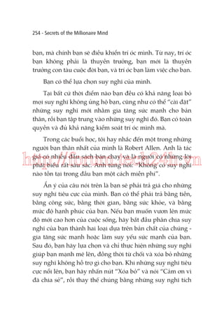 254 - Secrets of the Millionaire Mind

bạn, mà chính bạn sẽ điều khiển trí óc mình. Từ nay, trí óc
bạn không phải là thuyền trưởng, bạn mới là thuyền
trưởng con tàu cuộc đời bạn, và trí óc bạn làm việc cho bạn.
Bạn có thể lựa chọn suy nghĩ của mình.
Tại bất cứ thời điểm nào bạn đều có khả năng loại bỏ
mọi suy nghĩ không ủng hộ bạn, cũng như có thể “cài đặt”
những suy nghĩ mới nhằm gia tăng sức mạnh cho bản
thân, rồi bạn tập trung vào những suy nghĩ đó. Bạn có toàn
quyền và đủ khả năng kiểm soát trí óc mình mà.
Trong các buổi học, tôi hay nhắc đến một trong những
người bạn thân nhất của mình là Robert Allen. Anh là tác
giả có nhiều đầu sách bán chạy và là người có những lời
phát biểu rất sâu sắc. Anh từng nói: “Không có suy nghĩ
nào tồn tại trong đầu bạn một cách miễn phí”.

http://forum.tech24h.vn
Ẩn ý của câu nói trên là bạn sẽ phải trả giá cho những
suy nghĩ tiêu cực của mình. Bạn có thể phải trả bằng tiền,
bằng công sức, bằng thời gian, bằng sức khỏe, và bằng
mức độ hạnh phúc của bạn. Nếu bạn muốn vươn lên mức
độ mới cao hơn của cuộc sống, hãy bắt đầu phân chia suy
nghĩ của bạn thành hai loại dựa trên bản chất của chúng gia tăng sức mạnh hoặc làm suy yếu sức mạnh của bạn.
Sau đó, bạn hãy lựa chọn và chỉ thực hiện những suy nghĩ
giúp bạn mạnh mẽ lên, đồng thời từ chối và xóa bỏ những
suy nghĩ không hỗ trợ gì cho bạn. Khi những suy nghĩ tiêu
cực nổi lên, bạn hãy nhấn nút “Xóa bỏ” và nói “Cảm ơn vì
đã chia sẻ”, rồi thay thế chúng bằng những suy nghĩ tích

 
