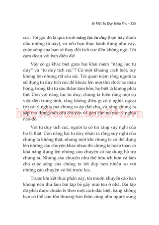 Bí Mật Tư Duy Triệu Phú - 255

cực. Tôi gọi đó là quá trình năng lực tư duy (bạn hãy đánh
dấu những từ này), và nếu bạn thực hành đúng như vậy,
cuộc sống của bạn sẽ thay đổi tích cực đến không ngờ. Tôi
cam đoan với bạn điều đó!
Vậy có gì khác biệt giữa hai khái niệm “năng lực tư
duy” và “tư duy tích cực”? Có một khoảng cách biệt, tuy
không lớn nhưng rất sâu sắc. Tôi quan niệm rằng người ta
sử dụng tư duy tích cực để khoác lên mọi thứ chiếc áo màu
hồng, trong khi từ sâu thẳm tâm hồn, họ biết là không phải
thế. Còn với năng lực tư duy, chúng ta hiểu rằng mọi sự
việc đều trung tính, rằng không điều gì có ý nghĩa ngoại
trừ cái ý nghĩa mà chúng ta áp đặt cho, và rằng chúng ta
sắp tạo dựng một câu chuyện và gán cho nó một ý nghĩa
nào đó.

http://forum.tech24h.vn
Với tư duy tích cực, người ta cố tin rằng suy nghĩ của
họ là thật. Còn năng lực tư duy nhận ra rằng suy nghĩ của
chúng ta không thật, nhưng một khi chúng ta có thể dựng
lên những câu chuyện khác nhau thì chúng ta hoàn toàn có
khả năng dựng lên những câu chuyện có tác dụng hỗ trợ
chúng ta. Những câu chuyện như thế hữu ích hơn và làm
cho cuộc sống của chúng ta tốt đẹp hơn nhiều so với
những câu chuyện vô bổ trước kia.
Trước khi kết thúc phần này, tôi muốn khuyến cáo bạn
không nên thử làm bài tập bẻ gẫy mũi tên ở nhà. Bài tập
đó phải được chuẩn bị theo một cách đặc biệt, bằng không
bạn có thể làm tổn thương bản thân cũng như người xung

 