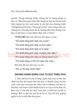256 - Secrets of the Millionaire Mind

quanh. Trong chương trình, chúng tôi sử dụng dụng cụ
bảo vệ. Nếu bạn quan tâm đến dạng bài tập rèn luyện tinh
thần tương tự, hãy xem miêu tả chi tiết của chương trình
“Enlightened Warrior Training Camp” trên trang web của
chúng tôi. Chương trình đó sẽ hướng dẫn bạn những việc
bạn có thể làm và còn nhiều điều thú vị khác!
TUYÊN BỐ: Bạn hãy đặt tay lên ngực và nói…
“Tôi hành động bất chấp nỗi sợ hãi.”
“Tôi hành động bất chấp sự hoài nghi.”
“Tôi hành động bất chấp sự lo lắng.”
“Tôi hành động bất chấp sự thiếu tiện nghi.”

http://forum.tech24h.vn
“Tôi hành động bất chấp sự không thoải mái.”
“Tôi hành động cả khi tôi chưa sẵn sàng.”
Rồi bạn đặt tay lên trán và nói…
“Tôi có Tư Duy Triệu Phú!”

NHỮNG HÀNH ĐỘNG CỦA TƯ DUY TRIỆU PHÚ
1. Hãy liệt kê ba nỗi lo lắng, quan tâm hay sợ hãi lớn
nhất của bạn liên quan đến tiền bạc và thành công, rồi tìm
cách vượt qua cảm giác đó. Hãy viết ra những việc bạn có
thể làm, nếu hoàn cảnh khiến bạn lo sợ xảy ra trên thực tế.
Bạn vẫn có thể tồn tại chứ? Liệu bạn có thể làm lại tất cả
không? Rất có thể câu trả lời sẽ là có. Vậy thì hãy quẳng
gánh lo đi và bắt đầu làm giàu!

 