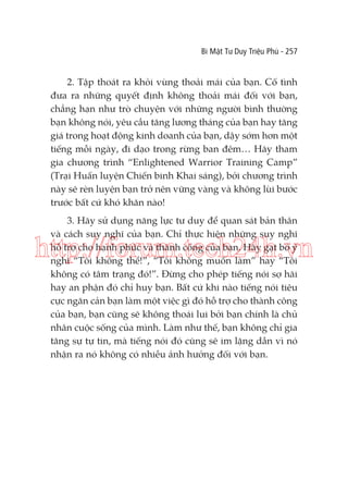 Bí Mật Tư Duy Triệu Phú - 257

2. Tập thoát ra khỏi vùng thoải mái của bạn. Cố tình
đưa ra những quyết định không thoải mái đối với bạn,
chẳng hạn như trò chuyện với những người bình thường
bạn không nói, yêu cầu tăng lương tháng của bạn hay tăng
giá trong hoạt động kinh doanh của bạn, dậy sớm hơn một
tiếng mỗi ngày, đi dạo trong rừng ban đêm… Hãy tham
gia chương trình “Enlightened Warrior Training Camp”
(Trại Huấn luyện Chiến binh Khai sáng), bởi chương trình
này sẽ rèn luyện bạn trở nên vững vàng và không lùi bước
trước bất cứ khó khăn nào!
3. Hãy sử dụng năng lực tư duy để quan sát bản thân
và cách suy nghĩ của bạn. Chỉ thực hiện những suy nghĩ
hỗ trợ cho hạnh phúc và thành công của bạn. Hãy gạt bỏ ý
nghĩ “Tôi không thể!”, “Tôi không muốn làm” hay “Tôi
không có tâm trạng đó!”. Đừng cho phép tiếng nói sợ hãi
hay an phận đó chỉ huy bạn. Bất cứ khi nào tiếng nói tiêu
cực ngăn cản bạn làm một việc gì đó hỗ trợ cho thành công
của bạn, bạn cũng sẽ không thoái lui bởi bạn chính là chủ
nhân cuộc sống của mình. Làm như thế, bạn không chỉ gia
tăng sự tự tin, mà tiếng nói đó cũng sẽ im lặng dần vì nó
nhận ra nó không có nhiều ảnh hưởng đối với bạn.

http://forum.tech24h.vn

 