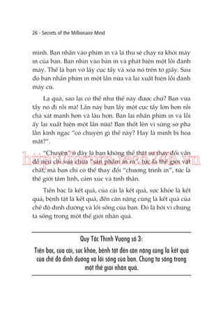 26 - Secrets of the Millionaire Mind

mình. Bạn nhấn vào phím in và lá thư sẽ chạy ra khỏi máy
in của bạn. Bạn nhìn vào bản in và phát hiện một lỗi đánh
máy. Thế là bạn vớ lấy cục tẩy và xóa nó trên tờ giấy. Sau
đó bạn nhấn phím in một lần nữa và lại xuất hiện lỗi đánh
máy cũ.
Lạ quá, sao lại có thể như thế này được chứ? Bạn vừa
tẩy nó đi rồi mà! Lần này bạn lấy một cục tẩy lớn hơn rồi
chà xát mạnh hơn và lâu hơn. Bạn lại nhấn phím in và lỗi
ấy lại xuất hiện một lần nữa! Bạn thốt lên vì sững sờ pha
lẫn kinh ngạc “có chuyện gì thế này? Hay là mình bị hoa
mắt?”.
“Chuyện” ở đây là bạn không thể thật sự thay đổi vấn
đề nếu chỉ sửa chữa “sản phẩm in ra”, tức là thế giới vật
chất; mà bạn chỉ có thể thay đổi “chương trình in”, tức là
thế giới tâm linh, cảm xúc và tinh thần.

http://forum.tech24h.vn
Tiền bạc là kết quả, của cải là kết quả, sức khỏe là kết
quả, bệnh tật là kết quả, đến cân nặng cũng là kết quả của
chế độ dinh dưỡng và lối sống của bạn. Đó là bởi vì chúng
ta sống trong một thế giới nhân quả.

Quy Tắc Thịnh Vượng số 3:
Tiền bạc, của cải, sức khỏe, bệnh tật đến cân nặng cũng là kết quả
của chế độ dinh dưỡng và lối sống của bạn. Chúng ta sống trong
một thế giới nhân quả.

 
