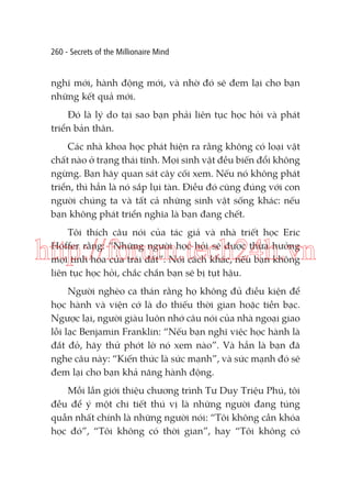 260 - Secrets of the Millionaire Mind

nghĩ mới, hành động mới, và nhờ đó sẽ đem lại cho bạn
những kết quả mới.
Đó là lý do tại sao bạn phải liên tục học hỏi và phát
triển bản thân.
Các nhà khoa học phát hiện ra rằng không có loại vật
chất nào ở trạng thái tĩnh. Mọi sinh vật đều biến đổi không
ngừng. Bạn hãy quan sát cây cối xem. Nếu nó không phát
triển, thì hẳn là nó sắp lụi tàn. Điều đó cũng đúng với con
người chúng ta và tất cả những sinh vật sống khác: nếu
bạn không phát triển nghĩa là bạn đang chết.
Tôi thích câu nói của tác giả và nhà triết học Eric
Hoffer rằng: “Những người học hỏi sẽ được thừa hưởng
mọi tinh hoa của trái đất”. Nói cách khác, nếu bạn không
liên tục học hỏi, chắc chắn bạn sẽ bị tụt hậu.

http://forum.tech24h.vn
Người nghèo ca thán rằng họ không đủ điều kiện để
học hành và viện cớ là do thiếu thời gian hoặc tiền bạc.
Ngược lại, người giàu luôn nhớ câu nói của nhà ngoại giao
lỗi lạc Benjamin Franklin: “Nếu bạn nghĩ việc học hành là
đắt đỏ, hãy thử phớt lờ nó xem nào”. Và hẳn là bạn đã
nghe câu này: “Kiến thức là sức mạnh”, và sức mạnh đó sẽ
đem lại cho bạn khả năng hành động.
Mỗi lần giới thiệu chương trình Tư Duy Triệu Phú, tôi
đều để ý một chi tiết thú vị là những người đang túng
quẫn nhất chính là những người nói: “Tôi không cần khóa
học đó”, “Tôi không có thời gian”, hay “Tôi không có

 
