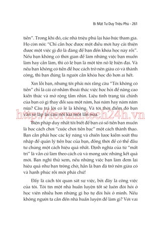 Bí Mật Tư Duy Triệu Phú - 261

tiền”. Trong khi đó, các nhà triệu phú lại háo hức tham gia.
Họ còn nói: “Chỉ cần học được một điều mới hay cải thiện
được một việc gì đó là đáng để bạn đến khóa học này rồi”.
Nếu bạn không có thời gian để làm những việc bạn muốn
làm hay cần làm, thì có lẽ bạn là một tên nô lệ hiện đại. Và
nếu bạn không có tiền để học cách trở nên giàu có và thành
công, thì bạn đúng là người cần khóa học đó hơn ai hết.
Xin lỗi bạn, nhưng tôi phải nói rằng câu “Tôi không có
tiền” chỉ là cái cớ nhằm thoái thác việc học hỏi để nâng cao
kiến thức và mở rộng tầm nhìn. Liệu tình trạng tài chính
của bạn có gì thay đổi sau một năm, hai năm hay năm năm
nữa? Câu trả lời có lẽ là không. Và tới thời điểm đó bạn
vẫn sẽ lặp lại câu nói kia một lần nữa.

http://forum.tech24h.vn
Biện pháp duy nhất tôi biết để bạn có số tiền bạn muốn
là học cách chơi “cuộc chơi tiền bạc” một cách thành thạo.
Bạn cần phải học các kỹ năng và chiến lược kiểm soát thu
nhập để quản lý tiền bạc của bạn, đồng thời để có thể đầu
tư chúng một cách hiệu quả nhất. Định nghĩa của từ “mất
trí” là vẫn cứ làm theo cách cũ và mong ước những kết quả
mới. Bạn nghĩ thử xem, nếu những việc bạn làm đem lại
hiệu quả như bạn trông chờ, hẳn là bạn đã trở nên giàu có
và hạnh phúc rồi mới phải chứ!

Đấy là cách tôi quan sát sự việc, bởi đây là công việc
của tôi. Tôi tin một nhà huấn luyện tốt sẽ luôn đòi hỏi ở
học viên nhiều hơn những gì họ tự đòi hỏi ở mình. Nếu
không người ta cần đến nhà huấn luyện để làm gì? Với vai

 