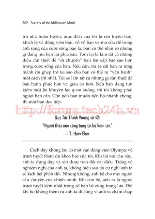 262 - Secrets of the Millionaire Mind

trò nhà huấn luyện, mục đích của tôi là rèn luyện bạn,
khích lệ và động viên bạn, vỗ về bạn và mở cửa để trong
ánh sáng của cuộc sống bao la, bạn có thể nhìn rõ những
gì đang níu bạn lại phía sau. Tóm lại là làm tất cả những
điều cần thiết để “di chuyển” bạn lên cấp bậc cao hơn
trong cuộc sống của bạn. Nếu cần, tôi sẽ cắt bạn ra từng
mảnh rồi ghép trở lại sao cho bạn có thể tự “vận hành”
một cách tốt nhất. Tôi sẽ làm tất cả những gì cần thiết để
bạn hạnh phúc hơn và giàu có hơn. Nếu bạn đang tìm
kiếm một lời khuyên lạc quan suông, thì tôi không phải
người bạn cần. Còn nếu bạn muốn tiến bộ nhanh chóng,
thì mời bạn đọc tiếp.

http://forum.tech24h.vn
Quy Tắc Thịnh Vượng số 42:

“Người thầy nào cũng từng có lúc kém cỏi.”
– T. Harv Eker
Cách đây không lâu có một vận động viên Olympic về
trượt tuyết tham dự khóa học của tôi. Khi tôi nói câu này,
anh ta đứng dậy và xin được trao đổi vài điều. Trông vẻ
nghiêm nghị của anh ta, không hiểu sao tôi cứ nghĩ anh ta
sẽ kịch liệt phản đối. Nhưng không, anh kể cho mọi người
câu chuyện của chính mình. Khi còn bé, anh ta là người
trượt tuyết kém nhất trong số bạn bè cùng trang lứa. Đôi
khi họ không thèm rủ anh ta đi cùng vì anh ta chậm chạp

 