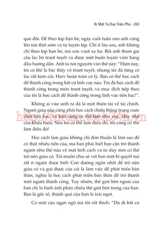 Bí Mật Tư Duy Triệu Phú - 263

quá đỗi. Để theo kịp bạn bè, ngày cuối tuần nào anh cũng
lên núi thật sớm và tự luyện tập. Chỉ ít lâu sau, anh không
chỉ theo kịp bạn bè, mà còn vượt xa họ. Rồi anh tham gia
câu lạc bộ trượt tuyết và được một huấn luyện viên hàng
đầu hướng dẫn. Anh ta nói nguyên văn thế này: “Hiện nay,
tôi có thể là bậc thầy về trượt tuyết, nhưng tôi đã từng có
lúc rất kém cỏi. Harv hoàn toàn có lý. Bạn có thể học cách
để thành công trong bất cứ lĩnh vực nào. Tôi đã học cách để
thành công trong môn trượt tuyết, và mục đích tiếp theo
của tôi là học cách để thành công trong lĩnh vực tiền bạc!”.
Không ai vừa sinh ra đã là một thiên tài về tài chính.
Người giàu nào cũng phải học cách chiến thắng trong cuộc
chơi tiền bạc, và bạn cũng có thể làm như vậy. Hãy nhớ
câu khẩu hiệu: Nếu họ có thể làm điều đó, tôi cũng có thể
làm điều đó!

http://forum.tech24h.vn
Học cách làm giàu không chỉ đơn thuần là làm sao để
có thật nhiều tiền của, mà bạn phải biết bạn cần trở thành
người như thế nào về mặt tính cách và tư duy mới có thể
trở nên giàu có. Tôi muốn chia sẻ với bạn một bí quyết mà
rất ít người được biết: Con đường ngắn nhất để trở nên
giàu có và giữ được của cải là làm việc để phát triển bản
thân, nghĩa là học cách phát triển bản thân để trở thành
một người thành công. Tuy nhiên, thế giới bên ngoài của
bạn chỉ là hình ảnh phản chiếu thế giới bên trong của bạn.
Bạn là gốc rễ, thành quả của bạn là trái ngọt.
Có một câu ngạn ngữ mà tôi rất thích: “Dù đi bất cứ

 