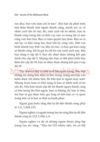 264 - Secrets of the Millionaire Mind

nơi đâu, bạn vẫn luôn chỉ là bạn”. Khi bạn đã phát triển
bản thân thành một người thành công, mạnh mẽ cả về
nhân cách lẫn trí tuệ, thì, một cách rất tự nhiên, bạn sẽ
thành công trong bất cứ lĩnh vực nào và trong tất cả mọi
công việc bạn làm. Bạn có toàn quyền lựa chọn. Bạn sẽ có
nội lực và khả năng lựa chọn bất kỳ công việc, lĩnh vực
kinh doanh hay lĩnh vực đầu tư nào, và bao giờ bạn cũng
sẽ thành công. Đó là giá trị cốt lõi của cuốn sách này. Khi
bạn đang ở cấp độ 5, bạn chỉ nhận được những kết quả
dành cho cấp độ 5. Nhưng nếu bạn có thể phát triển bản
thân lên cấp độ 10, bạn sẽ nhận được những kết quả ở cấp
độ 10.

http://forum.tech24h.vn
Tuy nhiên ở đây có một cảnh báo quan trọng. Nếu bạn
không tác động bản thân từ bên trong, trong khi bạn vẫn
kiếm được rất nhiều tiền, thì hẳn bạn là người may mắn.
Nhưng hoàn toàn có khả năng là bạn sẽ đánh mất số tài
sản đó. Nếu bạn luyện tập để trở thành người thành công
cả bên trong lẫn bên ngoài, bạn sẽ không chỉ làm ra tiền,
mà bạn sẽ giữ được tiền, gia tăng số tiền bạn có và quan
trọng hơn cả là bạn sẽ thật sự hạnh phúc.
Người giàu hiểu rằng thứ tự để đến thành công phải
là: LÀ, LÀM, CÓ.
Người nghèo và người trung lưu tin rằng thứ tự để đến
thành công là: CÓ, LÀM, LÀ.
Người nghèo và đa số những người thuộc tầng lớp
trung lưu tin rằng: “Nếu tôi CÓ nhiều tiền, tôi có thể

 