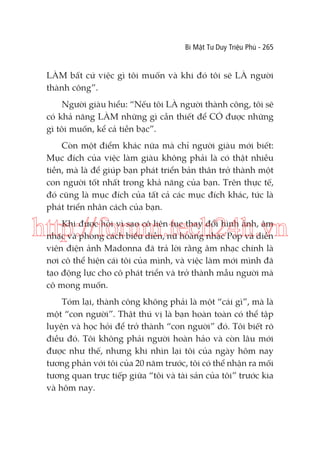 Bí Mật Tư Duy Triệu Phú - 265

LÀM bất cứ việc gì tôi muốn và khi đó tôi sẽ LÀ người
thành công”.
Người giàu hiểu: “Nếu tôi LÀ người thành công, tôi sẽ
có khả năng LÀM những gì cần thiết để CÓ được những
gì tôi muốn, kể cả tiền bạc”.
Còn một điểm khác nữa mà chỉ người giàu mới biết:
Mục đích của việc làm giàu không phải là có thật nhiều
tiền, mà là để giúp bạn phát triển bản thân trở thành một
con người tốt nhất trong khả năng của bạn. Trên thực tế,
đó cũng là mục đích của tất cả các mục đích khác, tức là
phát triển nhân cách của bạn.

http://forum.tech24h.vn
Khi được hỏi vì sao cô liên tục thay đổi hình ảnh, âm
nhạc và phong cách biểu diễn, nữ hoàng nhạc Pop và diễn
viên điện ảnh Madonna đã trả lời rằng âm nhạc chính là
nơi cô thể hiện cái tôi của mình, và việc làm mới mình đã
tạo động lực cho cô phát triển và trở thành mẫu người mà
cô mong muốn.
Tóm lại, thành công không phải là một “cái gì”, mà là
một “con người”. Thật thú vị là bạn hoàn toàn có thể tập
luyện và học hỏi để trở thành “con người” đó. Tôi biết rõ
điều đó. Tôi không phải người hoàn hảo và còn lâu mới
được như thế, nhưng khi nhìn lại tôi của ngày hôm nay
tương phản với tôi của 20 năm trước, tôi có thể nhận ra mối
tương quan trực tiếp giữa “tôi và tài sản của tôi” trước kia
và hôm nay.

 