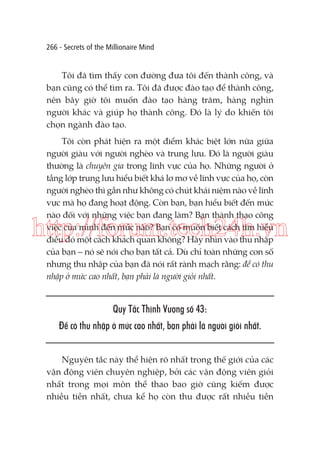 266 - Secrets of the Millionaire Mind

Tôi đã tìm thấy con đường đưa tôi đến thành công, và
bạn cũng có thể tìm ra. Tôi đã được đào tạo để thành công,
nên bây giờ tôi muốn đào tạo hàng trăm, hàng nghìn
người khác và giúp họ thành công. Đó là lý do khiến tôi
chọn ngành đào tạo.
Tôi còn phát hiện ra một điểm khác biệt lớn nữa giữa
người giàu với người nghèo và trung lưu. Đó là người giàu
thường là chuyên gia trong lĩnh vực của họ. Những người ở
tầng lớp trung lưu hiểu biết khá lơ mơ về lĩnh vực của họ, còn
người nghèo thì gần như không có chút khái niệm nào về lĩnh
vực mà họ đang hoạt động. Còn bạn, bạn hiểu biết đến mức
nào đối với những việc bạn đang làm? Bạn thành thạo công
việc của mình đến mức nào? Bạn có muốn biết cách tìm hiểu
điều đó một cách khách quan không? Hãy nhìn vào thu nhập
của bạn – nó sẽ nói cho bạn tất cả. Dù chỉ toàn những con số
nhưng thu nhập của bạn đã nói rất rành mạch rằng: để có thu
nhập ở mức cao nhất, bạn phải là người giỏi nhất.

http://forum.tech24h.vn
Quy Tắc Thịnh Vượng số 43:
Để có thu nhập ở mức cao nhất, bạn phải là người giỏi nhất.
Nguyên tắc này thể hiện rõ nhất trong thế giới của các
vận động viên chuyên nghiệp, bởi các vận động viên giỏi
nhất trong mọi môn thể thao bao giờ cũng kiếm được
nhiều tiền nhất, chưa kể họ còn thu được rất nhiều tiền

 