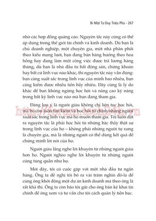 Bí Mật Tư Duy Triệu Phú - 267

nhờ các hợp đồng quảng cáo. Nguyên tắc này cũng có thể
áp dụng trong thế giới tài chính và kinh doanh. Dù bạn là
chủ doanh nghiệp, một chuyên gia, một nhà phân phối
theo kiểu mạng lưới, bạn đang bán hàng hưởng theo hoa
hồng hay đang làm một công việc được trả lương hàng
tháng, dù bạn là nhà đầu tư bất động sản, chứng khoán
hay bất cứ lĩnh vực nào khác, thì nguyên tắc này vẫn đúng:
bạn càng xuất sắc trong lĩnh vực của mình bao nhiêu, bạn
càng kiếm được nhiều tiền bấy nhiêu. Đây cũng là lý do
khác để bạn không ngừng học hỏi và nâng cao kỹ năng
trong bất kỳ lĩnh vực nào mà bạn đang tham gia.
Đáng lưu ý là người giàu không chỉ liên tục học hỏi,
mà họ còn luôn tìm kiếm và học hỏi từ chính những người
xuất sắc trong lĩnh vực mà họ muốn tham gia. Tôi luôn đặt
ra nguyên tắc là phải học hỏi từ những bậc thầy thật sự
trong lĩnh vực của họ – không phải những người tự xưng
là chuyên gia, mà là những người có thể dùng kết quả để
chứng minh lời nói của họ.

http://forum.tech24h.vn
Người giàu lắng nghe lời khuyên từ những người giàu
hơn họ. Người nghèo nghe lời khuyên từ những người
cũng túng quẫn như họ.
Mới đây, tôi có cuộc gặp với một nhà đầu tư ngân
hàng. Ông ta đề nghị tôi bỏ ra vài trăm nghìn đô-la để
cùng ông khởi động một dự án kinh doanh mà theo ông là
rất khả thi. Ông ta còn bảo tôi gửi cho ông bản kê khai tài
chính để ông xem và tư vấn cho tôi cách quản lý tiền bạc.

 