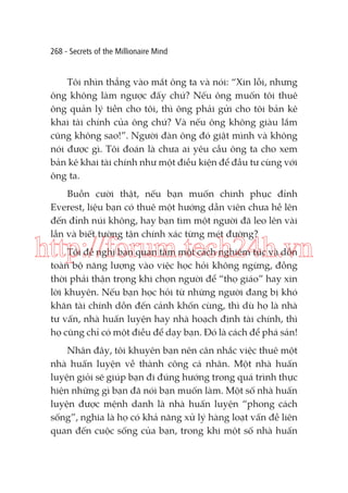 268 - Secrets of the Millionaire Mind

Tôi nhìn thẳng vào mắt ông ta và nói: “Xin lỗi, nhưng
ông không làm ngược đấy chứ? Nếu ông muốn tôi thuê
ông quản lý tiền cho tôi, thì ông phải gửi cho tôi bản kê
khai tài chính của ông chứ? Và nếu ông không giàu lắm
cũng không sao!”. Người đàn ông đó giật mình và không
nói được gì. Tôi đoán là chưa ai yêu cầu ông ta cho xem
bản kê khai tài chính như một điều kiện để đầu tư cùng với
ông ta.
Buồn cười thật, nếu bạn muốn chinh phục đỉnh
Everest, liệu bạn có thuê một hướng dẫn viên chưa hề lên
đến đỉnh núi không, hay bạn tìm một người đã leo lên vài
lần và biết tường tận chính xác từng mét đường?

http://forum.tech24h.vn
Tôi đề nghị bạn quan tâm một cách nghiêm túc và dồn
toàn bộ năng lượng vào việc học hỏi không ngừng, đồng
thời phải thận trọng khi chọn người để “thọ giáo” hay xin
lời khuyên. Nếu bạn học hỏi từ những người đang bị khó
khăn tài chính dồn đến cảnh khốn cùng, thì dù họ là nhà
tư vấn, nhà huấn luyện hay nhà hoạch định tài chính, thì
họ cũng chỉ có một điều để dạy bạn. Đó là cách để phá sản!
Nhân đây, tôi khuyên bạn nên cân nhắc việc thuê một
nhà huấn luyện về thành công cá nhân. Một nhà huấn
luyện giỏi sẽ giúp bạn đi đúng hướng trong quá trình thực
hiện những gì bạn đã nói bạn muốn làm. Một số nhà huấn
luyện được mệnh danh là nhà huấn luyện “phong cách
sống”, nghĩa là họ có khả năng xử lý hàng loạt vấn đề liên
quan đến cuộc sống của bạn, trong khi một số nhà huấn

 