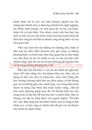 Bí Mật Tư Duy Triệu Phú - 269

luyện khác chỉ đi sâu vào một chuyên ngành nào đó,
chẳng hạn thành tích cá nhân hay thành tích nghề nghiệp,
tài chính, kinh doanh, các mối quan hệ xã hội, sức khỏe,
thậm chí cả tinh thần. Tuy nhiên, trước tiên bạn hãy tìm
hiểu rõ tiểu sử của nhà huấn luyện mà bạn muốn thuê để
đảm bảo rằng họ đã thật sự thành công trong lĩnh vực mà
bạn quan tâm.
Như việc luôn tồn tại những con đường chắc chắn sẽ
dẫn bạn leo đến đỉnh Everest, bao giờ cũng có những
phương thức và chiến lược hữu hiệu giúp bạn có thu nhập
cao, đạt được tự do tài chính và tạo ra của cải một cách
nhanh nhất. Vấn đề còn lại là bạn phải quyết tâm học hỏi
và sử dụng những phương thức đó.

http://forum.tech24h.vn
Đến đây bạn đã hiểu vì sao tôi tha thiết đề nghị bạn
dành 10% thu nhập cho Tài khoản Đào tạo. Hãy chỉ sử
dụng số tiền này cho các khóa học, mua sách, băng đĩa
hay những chương trình đào tạo khác nhau, có thể thông
qua các hệ thống giáo dục chính quy, các trung tâm huấn
luyện tư nhân, hay thuê nhà huấn luyện riêng... Bất kể
bạn chọn phương pháp nào, thì Tài khoản Đào tạo này
cũng luôn có đủ tiền để bạn học hỏi và phát triển. Bạn sẽ
không còn lặp lại điệp khúc của người nghèo “Tôi biết
rồi” nữa. Bạn càng học hỏi được nhiều, bạn sẽ càng có thu
nhập cao, và bạn càng có nhiều tiền để gửi vào tài khoản
của mình tại ngân hàng!

 