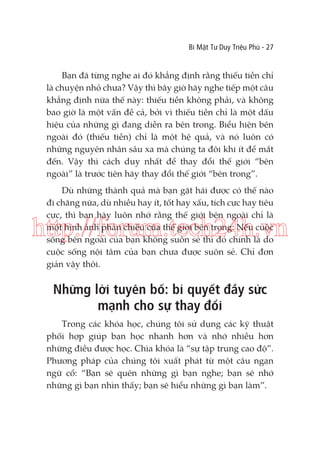 Bí Mật Tư Duy Triệu Phú - 27

Bạn đã từng nghe ai đó khẳng định rằng thiếu tiền chỉ
là chuyện nhỏ chưa? Vậy thì bây giờ hãy nghe tiếp một câu
khẳng định nữa thế này: thiếu tiền không phải, và không
bao giờ là một vấn đề cả, bởi vì thiếu tiền chỉ là một dấu
hiệu của những gì đang diễn ra bên trong. Biểu hiện bên
ngoài đó (thiếu tiền) chỉ là một hệ quả, và nó luôn có
những nguyên nhân sâu xa mà chúng ta đôi khi ít để mắt
đến. Vậy thì cách duy nhất để thay đổi thế giới “bên
ngoài” là trước tiên hãy thay đổi thế giới “bên trong”.
Dù những thành quả mà bạn gặt hái được có thế nào
đi chăng nữa, dù nhiều hay ít, tốt hay xấu, tích cực hay tiêu
cực, thì bạn hãy luôn nhớ rằng thế giới bên ngoài chỉ là
một hình ảnh phản chiếu của thế giới bên trong: Nếu cuộc
sống bên ngoài của bạn không suôn sẻ thì đó chính là do
cuộc sống nội tâm của bạn chưa được suôn sẻ. Chỉ đơn
giản vậy thôi.

http://forum.tech24h.vn
Những lời tuyên bố: bí quyết đầy sức
mạnh cho sự thay đổi
Trong các khóa học, chúng tôi sử dụng các kỹ thuật
phối hợp giúp bạn học nhanh hơn và nhớ nhiều hơn
những điều được học. Chìa khóa là “sự tập trung cao độ”.
Phương pháp của chúng tôi xuất phát từ một câu ngạn
ngữ cổ: “Bạn sẽ quên những gì bạn nghe; bạn sẽ nhớ
những gì bạn nhìn thấy; bạn sẽ hiểu những gì bạn làm”.

 