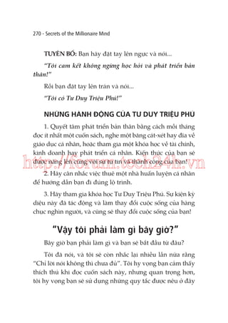270 - Secrets of the Millionaire Mind

TUYÊN BỐ: Bạn hãy đặt tay lên ngực và nói...
“Tôi cam kết không ngừng học hỏi và phát triển bản
thân!”
Rồi bạn đặt tay lên trán và nói...
“Tôi có Tư Duy Triệu Phú!”

NHỮNG HÀNH ĐỘNG CỦA TƯ DUY TRIỆU PHÚ
1. Quyết tâm phát triển bản thân bằng cách mỗi tháng
đọc ít nhất một cuốn sách, nghe một băng cát-xét hay đĩa về
giáo dục cá nhân, hoặc tham gia một khóa học về tài chính,
kinh doanh hay phát triển cá nhân. Kiến thức của bạn sẽ
được nâng lên cùng với sự tự tin và thành công của bạn!

http://forum.tech24h.vn
2. Hãy cân nhắc việc thuê một nhà huấn luyện cá nhân
để hướng dẫn bạn đi đúng lộ trình.
3. Hãy tham gia khóa học Tư Duy Triệu Phú. Sự kiện kỳ
diệu này đã tác động và làm thay đổi cuộc sống của hàng
chục nghìn người, và cũng sẽ thay đổi cuộc sống của bạn!

“Vậy tôi phải làm gì bây giờ?”
Bây giờ bạn phải làm gì và bạn sẽ bắt đầu từ đâu?
Tôi đã nói, và tôi sẽ còn nhắc lại nhiều lần nữa rằng
“Chỉ lời nói không thì chưa đủ”. Tôi hy vọng bạn cảm thấy
thích thú khi đọc cuốn sách này, nhưng quan trọng hơn,
tôi hy vọng bạn sẽ sử dụng những quy tắc được nêu ở đây

 