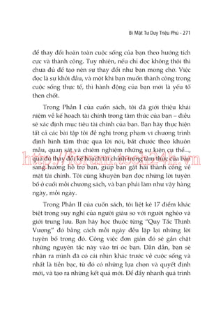 Bí Mật Tư Duy Triệu Phú - 271

để thay đổi hoàn toàn cuộc sống của bạn theo hướng tích
cực và thành công. Tuy nhiên, nếu chỉ đọc không thôi thì
chưa đủ để tạo nên sự thay đổi như bạn mong chờ. Việc
đọc là sự khởi đầu, và một khi bạn muốn thành công trong
cuộc sống thực tế, thì hành động của bạn mới là yếu tố
then chốt.
Trong Phần I của cuốn sách, tôi đã giới thiệu khái
niệm về kế hoạch tài chính trong tâm thức của bạn – điều
sẽ xác định mục tiêu tài chính của bạn. Bạn hãy thực hiện
tất cả các bài tập tôi đề nghị trong phạm vi chương trình
định hình tâm thức qua lời nói, bắt chước theo khuôn
mẫu, quan sát và chiêm nghiệm những sự kiện cụ thể...,
qua đó thay đổi kế hoạch tài chính trong tâm thức của bạn
sang hướng hỗ trợ bạn, giúp bạn gặt hái thành công về
mặt tài chính. Tôi cũng khuyên bạn đọc những lời tuyên
bố ở cuối mỗi chương sách, và bạn phải làm như vậy hàng
ngày, mỗi ngày.

http://forum.tech24h.vn
Trong Phần II của cuốn sách, tôi liệt kê 17 điểm khác
biệt trong suy nghĩ của người giàu so với người nghèo và
giới trung lưu. Bạn hãy học thuộc từng “Quy Tắc Thịnh
Vượng” đó bằng cách mỗi ngày đều lặp lại những lời
tuyên bố trong đó. Công việc đơn giản đó sẽ gắn chặt
những nguyên tắc này vào trí óc bạn. Dần dần, bạn sẽ
nhận ra mình đã có cái nhìn khác trước về cuộc sống và
nhất là tiền bạc, từ đó có những lựa chọn và quyết định
mới, và tạo ra những kết quả mới. Để đẩy nhanh quá trình

 