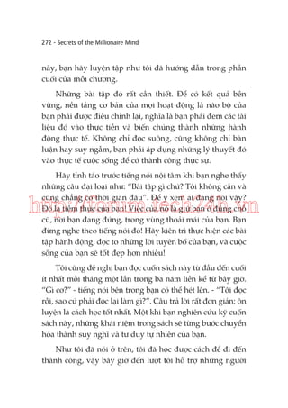 272 - Secrets of the Millionaire Mind

này, bạn hãy luyện tập như tôi đã hướng dẫn trong phần
cuối của mỗi chương.
Những bài tập đó rất cần thiết. Để có kết quả bền
vững, nền tảng cơ bản của mọi hoạt động là não bộ của
bạn phải được điều chỉnh lại, nghĩa là bạn phải đem các tài
liệu đó vào thực tiễn và biến chúng thành những hành
động thực tế. Không chỉ đọc suông, cũng không chỉ bàn
luận hay suy ngẫm, bạn phải áp dụng những lý thuyết đó
vào thực tế cuộc sống để có thành công thực sự.
Hãy tỉnh táo trước tiếng nói nội tâm khi bạn nghe thấy
những câu đại loại như: “Bài tập gì chứ? Tôi không cần và
cũng chẳng có thời gian đâu”. Để ý xem ai đang nói vậy?
Đó là tiềm thức của bạn! Việc của nó là giữ bạn ở đúng chỗ
cũ, nơi bạn đang đứng, trong vùng thoải mái của bạn. Bạn
đừng nghe theo tiếng nói đó! Hãy kiên trì thực hiện các bài
tập hành động, đọc to những lời tuyên bố của bạn, và cuộc
sống của bạn sẽ tốt đẹp hơn nhiều!

http://forum.tech24h.vn
Tôi cũng đề nghị bạn đọc cuốn sách này từ đầu đến cuối
ít nhất mỗi tháng một lần trong ba năm liền kể từ bây giờ.
“Gì cơ?” - tiếng nói bên trong bạn có thể hét lên. - “Tôi đọc
rồi, sao cứ phải đọc lại làm gì?”. Câu trả lời rất đơn giản: ôn
luyện là cách học tốt nhất. Một khi bạn nghiên cứu kỹ cuốn
sách này, những khái niệm trong sách sẽ từng bước chuyển
hóa thành suy nghĩ và tư duy tự nhiên của bạn.
Như tôi đã nói ở trên, tôi đã học được cách để đi đến
thành công, vậy bây giờ đến lượt tôi hỗ trợ những người

 